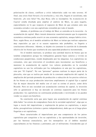 14


polarización de clases, conflicto y crisis industriales cada vez más severas. Al
final, una crisis final llevará a la revolución y, tras ella, llegará el socialismo, más
benévolo. ¿Es esto falso? No, dij o Rosa; sólo es incompleto. Su Acumulación de
Capital estaba diseñada para ampliar el análisis de Marx, no para negarlo,
especialmente en lo que respecta al supuesto de Marx de que estamos ante una
economía cerrada o con una capitalismo extendido por todo el mundo.
        Además, el problema con el trabaj o de Marx se centraba en la inversión - la
acumulación de capital. Marx intentó demostrar cuantitativamente que la expansión
económica continua podía ocurrir en una economía capitalista, aunque habría crisis.
Pero, según Rosa, en el modelo aritmético de Marx se tenían que realizar supuestos
muy especiales ya que si se usasen supuestos más probables, se llegaría a
conclusiones diferentes. Además, se dej aba sin constatar la cuestión de la demanda
efectiva de los bienes que resultaría de una capacidad productiva incrementada.
        En el modelo marxiano, se produce una cantidad masiva de bienes que no
tendrán compradores porque los trabaj adores ganarán baj os salarios y vivirán en
condiciones paupérrimas, siendo desplazados por las máquinas. Los capitalistas no
consumen, sino que reinvierten el excedente para incrementar sus beneficios y
mantener la acumulación de capital. Los valores producidos en la sociedad
capitalista no son los utilizados por los trabaj adores ni aún por los capitalistas,
sino por “El Capital”. No son “personas” quienes realizan la mayor parte de la
plusvalía, sino que se realiza por medio de la constante ampliación del capital, la
ampliación del periodo promedio de producción o reducción de los precios relativos
de los bienes en cuya producción interviene ampliamente el capital fij o o capital
fij o de mayor duración del medio con el cual se estima el precio, como diría
Ricardo. Pero en una sociedad con acumulación continua de capital, la inversión
sólo se garantizará si hay un mercado en continua expansión para los bienes
producidos: los capitalistas no continuarán produciendo e invirtiendo si no pueden
vender su output con beneficio.
        Su conclusión sería que para lograr una acumulación de capital continua
debe haber “un estrato de compradores fuera de la sociedad capitalista”, algo que se
logra a través del imperialismo y explotación de países no capitalistas, o mej or
dicho, precapitalistas (colonias o partes independientes), dado que en el largo plazo
llegarían a ser capitalistas.
        Rosa caracterizaba el imperialismo por una competencia de los países
capitalistas por conquistar a los no capitalistas y las oportunidades de inversión,
por   las   barreras   arancelarias,   por   los   monopolios   en   el   ámbito   mundial
especialmente en las finanzas y préstamos, por el militarismo. Consideraba que el
 