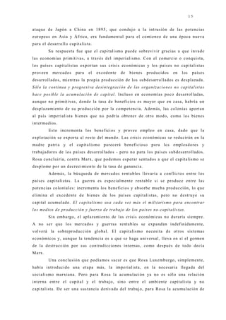 15


ataque de J apón a China en 1895, que conduj o a la intrusión de las potencias
europeas en Asia y África, era fundamental para el comienzo de una época nueva
para el desarrollo capitalista.
          Su respuesta fue que el capitalismo puede sobrevivir gracias a que invade
las economías primitivas, a través del imperialismo. Con el comercio o conquista,
los países capitalistas exportan sus crisis económicas y los países no capitalistas
proveen    mercados   para   el   excedente   de   bienes   producidos   en   los    países
desarrollados, mientras la propia producción de los subdesarrollados es desplazada.
Sólo la continua y progresiva desintegración de las organizaciones no capitalistas
hace posible la acumulación de capital. Incluso en economías poco desarrolladas,
aunque no primitivas, donde la tasa de beneficios es mayor que en casa, habría un
desplazamiento de su producción por la competencia. Además, las colonias aportan
al país imperialista bienes que no podría obtener de otro modo, como los bienes
intermedios.
          Esto incrementa los beneficios y provee empleo en casa, dado que la
explotación se exporta al resto del mundo. Las crisis económicas se reducirán en la
madre patria y el capitalismo parecerá beneficioso para los empleadores y
trabaj adores de los países desarrollados - pero no para los países subdesarrollados.
Rosa concluiría, contra Marx, que podemos esperar sentados a que el capitalismo se
desplome por un decrecimiento de la tasa de ganancia.
          Además, la búsqueda de mercados rentables llevaría a conflictos entre los
países capitalistas. La guerra es especialmente rentable si se produce entre las
potencias coloniales: incrementa los beneficios y absorbe mucha producción, lo que
elimina el excedente de bienes de los países capitalistas, pero no destruye su
capital acumulado. El capitalismo usa cada vez más el militarismo para encontrar
los medios de producción y fuerza de trabajo de los países no-capitalistas.
          Sin embargo, el aplazamiento de las crisis económicas no duraría siempre.
A no ser que los mercados y guerras rentables se expandan indefinidamente,
volverá la sobreproducción global. El capitalismo necesita de otros sistemas
económicos y, aunque la tendencia es a que se haga universal, lleva en sí el germen
de la destrucción por sus contradicciones internas, como después de todo decía
Marx.
          Una conclusión que podíamos sacar es que Rosa Luxemburgo, simplemente,
había introducido una etapa más, la imperialista, en la necesaria llegada del
socialismo marxiana. Pero para Rosa la acumulación ya no es sólo una relación
interna entre el capital y el trabaj o, sino entre el ambiente capitalista y no
capitalista. De ser una sustancia derivada del trabaj o, para Rosa la acumulación de
 
