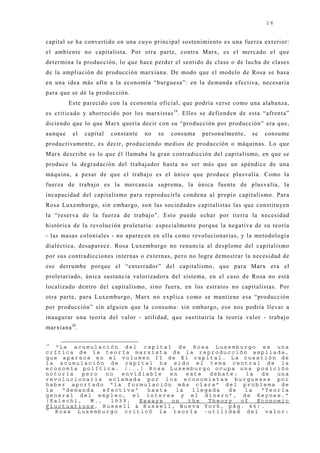 16


capital se ha convertido en una cuyo principal sostenimiento es una fuerza exterior:
el ambiente no capitalista. Por otra parte, contra Marx, es el mercado el que
determina la producción, lo que hace perder el sentido de clase o de lucha de clases
de la ampliación de producción marxiana. De modo que el modelo de Rosa se basa
en una idea más afín a la economía “burguesa”: en la demanda efectiva, necesaria
para que se dé la producción.
         Este parecido con la economía oficial, que podría verse como una alabanza,
es criticado y aborrecido por los marxistas 19. Ellos se defienden de esta “afrenta”
diciendo que lo que Marx quería decir con su “producción por producción” era que,
aunque    el   capital   constante   no   se   consuma   personalmente,   se   consume
productivamente, es decir, produciendo medios de producción o máquinas. Lo que
Marx describe es lo que él llamaba la gran contradicción del capitalismo, en que se
produce la degradación del trabaj ador hasta no ser más que un apéndice de una
máquina, a pesar de que el trabaj o es el único que produce plusvalía. Como la
fuerza de trabaj o es la mercancía suprema, la única fuente de plusvalía, la
incapacidad del capitalismo para reproducirla condena al propio capitalismo. Para
Rosa Luxemburgo, sin embargo, son las sociedades capitalistas las que constituyen
la “reserva de la fuerza de trabaj o”. Esto puede echar por tierra la necesidad
histórica de la revolución proletaria: especialmente porque la negativa de su teoría
- las masas coloniales - no aparecen en ella como revolucionarias, y la metodología
dialéctica, desaparece. Rosa Luxemburgo no renuncia al desplome del capitalismo
por sus contradicciones internas o externas, pero no logra demostrar la necesidad de
ese derrumbe porque el “enterrador” del capitalismo, que para Marx era el
proletariado, única sustancia valorizadora del sistema, en el caso de Rosa no está
localizado dentro del capitalismo, sino fuera, en los estratos no capitalistas. Por
otra parte, para Luxemburgo, Marx no explica como se mantiene esa “producción
por producción” sin alguien que la consuma: sin embargo, eso nos podría llevar a
inaugurar una teoría del valor - utilidad, que sustituiría la teoría valor - trabaj o
marxiana 20.

19
   “La acumulación del capital de Rosa Luxemburgo es una
crítica de la teoría marxista de la reproducción ampliada,
que aparece en el volumen II de El capital. La cuestión de
la acumulación de capital ha sido el tema central de la
economía política. (...) Rosa Luxemburgo ocupa una posición
notoria   pero   no  envidiable   en   este  debate:  la  de  una
revolucionaria aclamada por los economistas burgueses por
haber aportado “la formulación más clara” del problema de
la   “demanda   efectiva”   hasta   la   llegada  de  la  “Teoría
general del empleo, el interes y el dinero”, de Keynes.”
(Kalechi,   M.,   1939,   Essays  on    the  Theory  of  Economic
Fluctuations, Russell & Russell, Nueva York, pág. 46).
20
   Rosa Luxemburgo criticó la teoría -utilidad del valor:
 