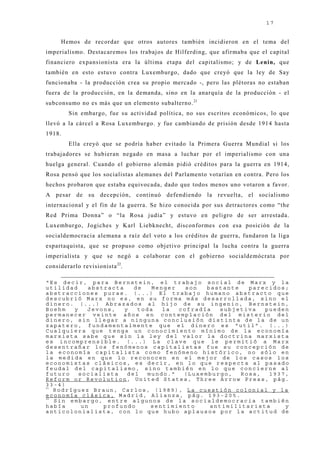 17


     Hemos de recordar que otros autores también incidieron en el tema del
imperialismo. Destacaremos los trabaj os de Hilferding, que afirmaba que el capital
financiero expansionista era la última etapa del capitalismo; y de Lenin, que
también en esto estuvo contra Luxemburgo, dado que creyó que la ley de Say
funcionaba - la producción crea su propio mercado -, pero las plétoras no estaban
fuera de la producción, en la demanda, sino en la anarquía de la producción - el
subconsumo no es más que un elemento subalterno. 21
        Sin embargo, fue su actividad política, no sus escritos económicos, lo que
llevó a la cárcel a Rosa Luxemburgo. y fue cambiando de prisión desde 1914 hasta
1918.
        Ella creyó que se podría haber evitado la Primera Guerra Mundial si los
trabaj adores se hubieran negado en masa a luchar por el imperialismo con una
huelga general. Cuando el gobierno alemán pidió créditos para la guerra en 1914,
Rosa pensó que los socialistas alemanes del Parlamento votarían en contra. Pero los
hechos probaron que estaba equivocada, dado que todos menos uno votaron a favor.
A pesar de su decepción, continuó defendiendo la revuelta, el socialismo
internacional y el fin de la guerra. Se hizo conocida por sus detractores como “the
Red Prima Donna” o “la Rosa j udía” y estuvo en peligro de ser arrestada.
Luxemburgo, J ogiches y Karl Liebknecht, disconformes con esa posición de la
socialdemocracia alemana a raíz del voto a los créditos de guerra, fundaron la liga
espartaquista, que se propuso como obj etivo principal la lucha contra la guerra
imperialista y que se negó a colaborar con el gobierno socialdemócrata por
considerarlo revisionista 22.

“Es decir, para Bernstein, el trabajo social de Marx y la
utilidad     abstracta    de   Menger   son  bastante   parecidos;
abstracciones puras. (...) El trabajo humano abstracto que
descubrió Marx no es, en su forma más desarrollada, sino el
dinero. (...) Abrazados al hijo de su ingenio, Bernstein,
Boehm   y    Jevons,   y   toda   la  cofradía  subjetiva   pueden
permanecer veinte años en contemplación del misterio del
dinero, sin llegar a ninguna conclusión distinta de la de un
zapatero, fundamentalmente que el dinero es “util”. (...)
Cualquiera que tenga un conocimiento mínimo de la economía
marxista sabe que sin la ley del valor la doctrina marxista
es incomprensible. (...) La clave que le permitió a Marx
desentrañar los fenómenos capitalistas fue su concepción de
la economía capitalista como fenómeno histórico, no sólo en
la medida en que lo reconocen en el mejor de los casos los
economistas clásicos, es decir, en lo que respecta al pasado
feudal del capitalismo, sino también en lo que concierne al
futuro    socialista    del  mundo.”   (Luxemburgo,   Rosa,  1937,
Reform or Revolution, United States, Three Arrow Press, pág.
33-4)
21
   Rodríguez Braun, Carlos, (1989), La cuestión colonial y la
economía clásica, Madrid, Alianza, pág. 193-205.
22
   Sin embargo, entre algunos de la socialdemocracia también
había      un    profundo     sentimiento     antimilitarista    y
anticolonialista, con lo que hubo aplausos por la actitud de
 