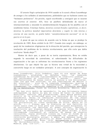 18


        El arresto llegó a principios de 1914 cuando se le acusó a Rosa Luxemburgo
de arengar a los soldados al amotinamiento, pidiéndoles que no lucharan contra sus
“hermanos proletarios”. En prisión, siguió escribiendo y consiguió que se sacaran
sus   escritos   al   exterior.   Allí,   hizo   un        panfleto   defendiendo     de   nuevo   el
internacionalismo y atacando la autodeterminación burguesa de los pueblos con el
seudónimo J unius. Concluye J unius, mientras existan Estados capitalistas, es decir,
mientras la política mundial imperialista determine y regule la vida interna y
externa de una nación, no podrá haber “autodeterminación nacional” ni en la
guerra ni en la paz.
        A pesar de que no estuvo de acuerdo con la forma en que se produj o la
revolución de 1905, Rosa celebró la de 1917. Cuando ésta surgió, sin embargo, se
quej ó de las tendencias oligárquicas de la dirección del partido, que entorpecían la
resolución del problema de la técnica revolucionaria, que ella creía que debía
resolverse “desde abaj o” 23.
      Hemos de decir que, a pesar de su teoría espontaneista, Rosa no estaba
negando    la    necesidad   de    centralismo,       ni    subestimando    las     dificultades   de
organización a las que se enfrentan los revolucionarios frente a los regímenes
absolutistas. Lo que obj etó fue que se hiciera una virtud de la necesidad y
convertirla luego en un verdadero principio. A este concepto de organización lo


Rosa Luxemburgo. Dijo Ledebour (que no era amigo de Rosa
Luxemburgo),    acudiendo    en   defensa  suyo:  “La   camarada
Luxemburgo ha entrado frecuentemente en conflicto conmigo...
aún entraremos en conflicto más a menudo... (Pero) las
manifestaciones de masas contra la guerra y los belicistas,
como las que han ocurrido, no son realización de Müller y
del ejecutivo... sino de la camarada Luxemburgo, gracias a
sus   críticas.”  (Cit.   en   Dunayevskaya,  Raya,  1985,   Rosa
Luxemburgo, la liberación femenina y la filosofía marxista
de la Revolución, Fondo de Cultura Económica, México, pág.
69).
23
   “No hay otro medio de aprenderlo. Ya que felizmente hemos
sobrepasado la época en que se trata de hacer la educación
doctrinal, teórica, del proletariado. Esta época parece aún
existir en la actualidad para los marxistas de la escuela
kautskista.   Hacer  la   educación   socialista  de  las   masas
proletarias significa para ellos dar conferencias y difundir
panfletos y libros. La revolución, la escuela práctica de
los proletarios no tiene necesidad de ellos. Educa en la
acción. (...) Pienso que la historia no nos facilita la
tarea tanto como lo hizo para las revoluciones burguesas; no
es suficiente con derrocar el poder oficial, central y
sustituirlo por algunas docenas o algunos miles de hombre
nuevos. Es necesario que trabajemos de abajo arriba, y ello
corresponde   justamente   al   carácter  de  masas  de   nuestra
revolución, cuyos objetivos tienen en vista el fondo de la
constitución social; esto corresponde al carácter de la
revolución proletaria actual, a saber que debemos hacer la
conquista del poder político no desde arriba, sino desde
abajo.” (Luxemburgo, Rosa, 1978, Autogestión y Socialismo,
“Ni Socialdemocracia, ni bolchevismo”, Castellote editor,
Madrid, pág. 116-117).
 