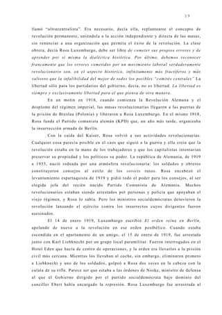 19


llamó “ultracentralista”. Era necesario, decía ella, replantearse el concepto de
revolución permanente, uniéndola a la acción independiente y directa de las masas,
sin renunciar a una organización que permita el éxito de la revolución. La clase
obrera, decía Rosa Luxemburgo, debe ser libre de cometer sus propios errores y de
aprender por sí misma la dialéctica histórica. Por último, debemos reconocer
francamente que los errores cometidos por un movimiento laboral verdaderamente
revolucionario son, en el aspecto histórico, infinitamente más fructíferos y más
valiosos que la infalibilidad del mejor de todos los posibles “comités centrales” La
libertad sólo para los partidarios del gobierno, decía, no es libertad. La libertad es
siempre y exclusivamente libertad para el que piensa de otra manera.
          En un motín en 1918, cuando comienza la Revolución Alemana y el
desplome del régimen imperial, las masas revolucionarias llegaron a las puertas de
la prisión de Breslau (Polonia) y liberaron a Rosa Luxemburgo. En el mismo 1918,
Rosa funda el Partido comunista alemán (KPD) que, un año más tarde, organizaba
la insurrección armada de Berlín.
          Con la caída del Kaiser, Rosa volvió a sus actividades revolucionarias.
Cualquier cosa parecía posible en el caos que siguió a la guerra y ella creía que la
revolución estaba en la mano de los trabaj adores y que los capitalistas intentarían
preservar su propiedad y los políticos su poder. La república de Alemania, de 1919
a 1933, nació rodeada por una atmósfera revolucionaria: los soldados y obreros
constituyeron      consej os   al    estilo   de   los   soviets   rusos.   Rosa   encabezó   el
levantamiento espartaquista de 1919 y pidió todo el poder para los consej os, al ser
elegida    j efa   del   recién     nacido    Partido    Comunista    de    Alemania.   Muchos
revolucionarios estaban siendo arrestados por personas y policía que apoyaban el
viej o régimen, y Rosa lo sabía. Pero los ministros socialdemócratas detuvieron la
revolución lanzando el ej ército contra los insurrectos cuyos dirigentes fueron
asesinados.
          El 14 de enero 1919, Luxemburgo escribió El orden reina en Berlín,
apelando de nuevo a la revolución en ese orden postbélico. Cuando estaba
escondida en el apartamento de un amigo, el 15 de enero de 1919, fue arrestada
j unto con Karl Liebknecht por un grupo local paramilitar. Fueron interrogados en el
Hotel Eden que hacía de centro de operaciones, y la orden era llevarlos a la prisión
civil más cercana. Mientras los llevaban al coche, sin embargo, eliminaron primero
a Liebknecht y uno de los soldados, golpeó a Rosa dos veces en la cabeza con la
culata de su rifle. Parece ser que estaba a las órdenes de Noske, ministro de defensa
al que el Gobierno dirigido por el partido socialdemócrata baj o dominio del
canciller Ebert había encargado la represión. Rosa Luxemburgo fue arrastrada al
 