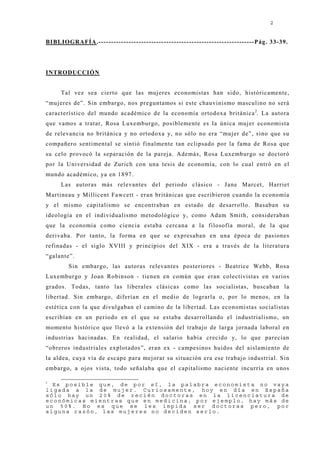 2


BIBLIOGRAFÍA.--------------------------------------------------------------Pág. 33-39.




INTRODUCCIÓN


     Tal vez sea cierto que las muj eres economistas han sido, históricamente,
“muj eres de”. Sin embargo, nos preguntamos si este chauvinismo masculino no será
característico del mundo académico de la economía ortodoxa británica 2. La autora
que vamos a tratar, Rosa Luxemburgo, posiblemente es la única muj er economista
de relevancia no británica y no ortodoxa y, no sólo no era “muj er de”, sino que su
compañero sentimental se sintió finalmente tan eclipsado por la fama de Rosa que
su celo provocó la separación de la parej a. Además, Rosa Luxemburgo se doctoró
por la Universidad de Zurich con una tesis de economía, con lo cual entró en el
mundo académico, ya en 1897.
     Las autoras más relevantes del periodo clásico - J ane Marcet, Harriet
Martineau y Millicent Fawcett - eran británicas que escribieron cuando la economía
y el mismo capitalismo se encontraban en estado de desarrollo. Basaban su
ideología en el individualismo metodológico y, como Adam Smith, consideraban
que la economía como ciencia estaba cercana a la filosofía moral, de la que
derivaba. Por tanto, la forma en que se expresaban en una época de pasiones
refinadas - el siglo XVIII y principios del XIX - era a través de la literatura
“galante”.
        Sin embargo, las autoras relevantes posteriores - Beatrice Webb, Rosa
Luxemburgo y J oan Robinson - tienen en común que eran colectivistas en varios
grados. Todas, tanto las liberales clásicas como las socialistas, buscaban la
libertad. Sin embargo, diferían en el medio de lograrla o, por lo menos, en la
estética con la que divulgaban el camino de la libertad. Las economistas socialistas
escribían en un periodo en el que se estaba desarrollando el industrialismo, un
momento histórico que llevó a la extensión del trabaj o de larga j ornada laboral en
industrias hacinadas. En realidad, el salario había crecido y, lo que parecían
“obreros industriales explotados”, eran ex - campesinos huidos del aislamiento de
la aldea, cuya vía de escape para mej orar su situación era ese trabaj o industrial. Sin
embargo, a oj os vista, todo señalaba que el capitalismo naciente incurría en unos

2
  Es posible que, de por sí, la palabra economista no vaya
ligada a la de mujer. Curiosamente, hoy en día en España
sólo hay un 20% de recién doctoras en la licenciatura de
económicas mientras que en medicina, por ejemplo, hay más de
un 50%. No es que se les impida ser doctoras pero, por
alguna razón, las mujeres no deciden serlo.
 