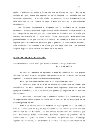 20


coche, la golpearon de nuevo y la mataron con un disparo en cabeza. Tiraron su
cadáver al canal, donde fue descubierto meses después, tan mutilado que fue
imposible reconocerla. La versión oficial, sin embargo, fue que Liebknecht había
sido disparado en un “intento de fuga” y Rosa linchada por la muchedumbre
enloquecida.
       Leo J ogiches, sorprendido e indignado por el asesinato de su antigua
compañera, investigó el crimen, logró publicar declaraciones de testigos oculares y
una fotografía de los soldados que cometieron el asesinato, que se decía que
estaban celebrándolo en el hotel donde fueron interrogados. Esta revelación
probablemente fue lo que resultó en su arresto. Sin embargo, a pesar de que se
suponía que el asesinato fue preparado por el gobierno, y hubo grandes protestas,
sólo arrestaron a un soldado y un oficial por dos años cada uno. Tres semanas
después, J ogiches sería también asesinado, el 10 de marzo.




INFLUENCIAS EN LA ECONOMÍA.


Un a o b ra n u n c a e s b e lla a men o s q u e , d e a lg u n a ma n e ra , se e sc a p e d e su a u to r.
                                                                          D. H. LAWRENCE.


           La cita de Lawrence es aplicable a Rosa Luxemburgo, no sólo porque
alertara a los socialistas del peligro de una revolución recién realizada, sino por sus
legados a la economía tanto heterodoxa como ortodoxa.
           Rosa legó dos ideas fundamentales a sus seguidores marxistas:
           1. Mostró el error de Marx en su modelo de acumulación de capital. Las
conclusiones de Marx dependían de hacer unos supuestos especiales en sus
ej emplos aritméticos, y no había razón para pensar que seguirían en las actuales
circunstancias.
           2. Descubrió la relación entre la expansión colonial y el capitalismo y que
el imperialismo puede sostener el capitalismo a costa de la desintegración de las
naciones precapitalistas.
           Pero a los autores ortodoxos también les legó algunas cosas. En 1951, el
libro La Acumulación del Capital fue publicado en Yale University Press, con una
introducción de J oan Robinson. Tras analizar los modelos marxistas sucesivos que
Rosa     Luxemburgo            había     desarrollado,         Robinson         traduj o     el    problema      de   la
acumulación de capital en términos modernos. El problema que Luxemburgo
exploró, dij o Robinson, fue el incentivo a invertir: sólo se producirá inversión en
 