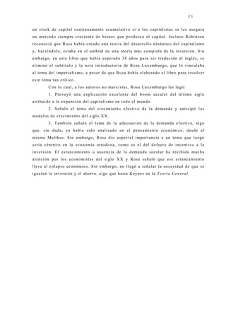 21


un stock de capital continuamente acumulativo si a los capitalistas se les asegura
un mercado siempre creciente de bienes que produzca el capital. Incluso Robinson
reconoció que Rosa había creado una teoría del desarrollo dinámico del capitalismo
y, haciéndolo, estaba en el umbral de una teoría más completa de la inversión. Sin
embargo, en este libro que había esperado 38 años para ser traducido al inglés, se
eliminó el subtítulo y la nota introductoria de Rosa Luxemburgo, que lo vinculaba
al tema del imperialismo, a pesar de que Rosa había elaborado el libro para resolver
este tema tan crítico.
        Con lo cual, a los autores no marxistas, Rosa Luxemburgo les legó:
        1. Proveyó una explicación excelente del boom secular del último siglo
atribuido a la expansión del capitalismo en todo el mundo.
        2. Señaló el tema del crecimiento efectivo de la demanda y anticipó los
modelos de crecimiento del siglo XX.
        3. También señaló el tema de la adecuación de la demanda efectiva, algo
que, sin duda, ya había sido analizado en el pensamiento económico, desde el
mismo Malthus. Sin embargo, Rosa dio especial importancia a un tema que luego
sería céntrico en la economía ortodoxa, como es el del defecto de incentivo a la
inversión. El estancamiento o ausencia de la demanda secular ha recibido mucha
atención por los economistas del siglo XX y Rosa señaló que ese estancamiento
lleva al colapso económico. Sin embargo, no llegó a señalar la necesidad de que se
igualen la inversión y el ahorro, algo que haría Keynes en la Teoría General.
 