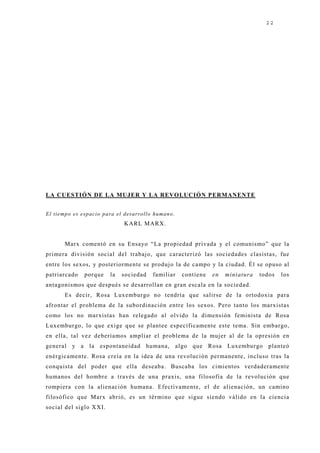 22




LA CUESTIÓN DE LA MUJER Y LA REVOLUCIÓN PERMANENTE


E l tiemp o e s e sp a c io p a ra e l d e sa rro llo h u ma n o .
                                        KARL MARX.


         Marx comentó en su Ensayo “La propiedad privada y el comunismo” que la
primera división social del trabaj o, que caracterizó las sociedades clasistas, fue
entre los sexos, y posteriormente se produj o la de campo y la ciudad. Él se opuso al
patriarcado        porque        la   sociedad        familiar       contiene   en   miniatura   todos   los
antagonismos que después se desarrollan en gran escala en la sociedad.
         Es decir, Rosa Luxemburgo no tendría que salirse de la ortodoxia para
afrontar el problema de la subordinación entre los sexos. Pero tanto los marxistas
como los no marxistas han relegado al olvido la dimensión feminista de Rosa
Luxemburgo, lo que exige que se plantee específicamente este tema. Sin embargo,
en ella, tal vez deberíamos ampliar el problema de la muj er al de la opresión en
general y a la espontaneidad humana, algo que Rosa Luxemburgo planteó
enérgicamente. Rosa creía en la idea de una revolución permanente, incluso tras la
conquista del poder que ella deseaba. Buscaba los cimientos verdaderamente
humanos del hombre a través de una praxis, una filosofía de la revolución que
rompiera con la alienación humana. Efectivamente, el de alienación, un camino
filosófico que Marx abrió, es un término que sigue siendo válido en la ciencia
social del siglo XXI.
 