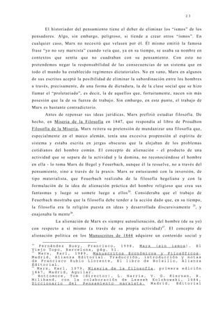 23


       El historiador del pensamiento tiene el deber de eliminar los “ismos” de los
pensadores. Algo, sin embargo, peligroso, si tiende a crear otros “ismos”. En
cualquier caso, Marx no necesitó que velasen por él. Él mismo emitió la famosa
frase “yo no soy marxista” cuando veía que, ya en su tiempo, se usaba su nombre en
contextos que sentía que no cuadraban con su pensamiento. Con esto no
pretendemos negar la responsabilidad de las consecuencias de un sistema que en
todo el mundo ha establecido regímenes dictatoriales. No en vano, Marx en algunos
de sus escritos aceptó la posibilidad de eliminar la subordinación entre los hombres
a través, precisamente, de una forma de dictadura, la de la clase social que se hizo
llamar el “proletariado”, es decir, la de aquellos que, fortuitamente, nacen sin más
posesión que la de su fuerza de trabaj o. Sin embargo, en este punto, el trabaj o de
Marx es bastante contradictorio.
       Antes de repensar sus ideas j urídicas, Marx prefirió estudiar filosofía. De
hecho, en Miseria de la Filosofía en 1847, que respondía al libro de Proudhon
Filosofía de la Miseria, Marx reitera su pretensión de mundanizar una filosofía que,
especialmente en el marco alemán, tenía una excesiva propensión al espíritu de
sistema y estaba escrita en j ergas obscuras que la alej aban de los problemas
cotidianos del hombre común. El concepto de alienación - el producto de una
actividad que se separa de la actividad y la domina, no reconociéndose el hombre
en ella - lo toma Marx de Hegel y Feuerbach, aunque él la resuelve, no a través del
pensamiento, sino a través de la praxis. Marx se entusiasmó con la inversión, de
tipo materialista, que Feuerbach realizaba de la filosofía hegeliana y con la
formulación de la idea de alienación práctica del hombre religioso que crea sus
fantasmas y luego se somete luego a ellos 24. Consideraba que el trabaj o de
Feuerbach mostraba que la filosofía debe tender a la acción dado que, en su tiempo,
                                                                                 25
la filosofía era la religión puesta en ideas y desarrollada discursivamente       , y
enaj enaba la mente 26.
             La alienación de Marx es siempre autoalienación, del hombre (de su yo)
con respecto a sí mismo (a través de su propia actividad) 27. El concepto de
alienación política en los Manuscritos de 1844 adquiere un contenido social y
24
    Fernández Buey, Francisco, 1998, Marx (sin ismos), El
Viejo Topo, Barcelona, pág. 51.
25
   Marx, Karl, 1989, Manuscritos Económicos y Filosóficos,
Madrid, Alianza Editorial. Traducción, introducción y notas
de Francisco Rubio Llorente, El libro de Bolsillo, Alianza
Editorial.
26
   Marx, Karl, 1979, Miseria de la filosofía, primera edición
1847, Madrid, Aguilar.
27
   Bottomore, Tom (director), L. Harris, V. G. Kiernan, R.
Miliband, con la colaboración de Leszek Kolokowski, 1984,
Diccionario   del  Pensamiento  marxista,  Madrid,  Editorial
 