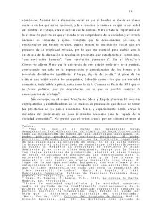 24


económico. Además de la alienación social en que el hombre se divide en clases
sociales en las que no se reconoce, y la alienación económica en que la actividad
del hombre, el trabaj o, crea el capital que le domina, Marx señala la importancia de
la alienación política en que el estado es un subproducto de la sociedad y el interés
nacional     es   impuesto      y    aj eno.     Concluía    que      la   desalienación     política,   la
emancipación del Estado burgués, dej aba intacta la enaj enación social que era
producto de la propiedad privada, por lo que era esencial para acabar con la
existencia de la alienación la revolución proletaria que estableciera el comunismo,
“una   revolución     humana”,            “una   revolución      permanente”.      En   el    Manifiesto
Comunista afirma Marx que la existencia de este estado proletario sería puntual,
consistiendo tan sólo en la expropiación y centralización de los bienes y la
inmediata distribución igualitaria. Y luego, dej aría de existir. 28 A pesar de las
críticas que vertió contra los anarquistas, defendió como ellos que esa sociedad
comunista, indefinible a priori, sería como la de la Comuna de París de 1871 que es
la   forma    política,   por       fin    descubierta,     en   la    que   es   posible    realizar    la
emancipación del trabajo 29.
       Sin embargo, en el mismo Manifiesto, Marx y Engels plantean 10 medidas
expropiatorias y centralizadoras de los medios de producción que debían de tomar
los proletarios de los países avanzados. Marx, y especialmente Lenin, creyó la
dictadura del proletariado un paso intermedio necesario para la llegada de la
sociedad comunista 30. No previó que el orden creado por un sistema externo al

Tecnos.
28
    “Una    vez   que  en  el  curso   del   desarrollo  hayan
desaparecido las diferencias de clase y se haya concentrado
toda la producción en manos de los individuos asociados, el
poder    público   perderá su  carácter   político.  El  poder
político, hablando propiamente, es la violencia organizada
de una clase para la opresión de otra. Si en la lucha contra
la burguesía el proletariado se constituye indefectiblemente
en clase; si mediante la revolución se convierte en clase
dominante y, en cuanto clase dominante, deroga por la fuerza
las viejas relaciones de producción, abolirá al mismo tiempo
de estas relaciones de producción las condiciones para la
existencia del antagonismo de clase y de las clases en
general, y, por tanto, su propia dominación como clase. El
lugar de la antigua sociedad burguesa, con sus clases y sus
antagonismos de clase, será ocupado por una asociación en la
que el libre desarrollo de cada uno será la condición del
libre desarrollo de todos”. (Marx. K.; Engels, F., 1997,
Manifiesto Comunista, Prólogo de Francisco Fernández Buey,
España, El Viejo Topo, pág. 54).
29
   Marx, K; Engels, F; Lenin, V.I., 1980, La comuna de París,
Madrid, Ed. Revolución.
30
  “Entre la sociedad capitalista y la sociedad comunista
media el período de la trasformación revolucionaria de la
primera en la segunda. A este período corresponde también un
período político de transición, cuyo Estado no puede ser
otro   que   la  dictadura revolucionaria  del  proletariado.”
(Marx, Carlos, 1971, Crítica del Programa de Gotha, Madrid,
Ricardo Aguilera, pag. 38). La dictadura como periodo de
 