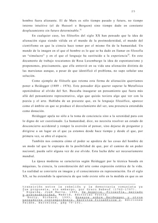 25


hombre fuera alienante. El de Marx es sólo tiempo pasado y futuro, no tiempo
interno intuitivo (el de Husserl o Bergson) sino tiempo dado en constante
desplazamiento sin futuro determinable. 31
      En cualquier caso, los filósofos del siglo XX han pensado que la idea de
alienación sigue siendo válida en el mundo de la postmodernidad, el mundo del
cientifismo en que la ciencia hace temer por el mismo fin de la humanidad. Un
mundo de la imagen en el que el hombre es lo que se ha dado en llamar en filosofía
un “simulacro” y en el que el lenguaj e ha sustituido a la experiencia 32. En este
documento de trabaj o rescatamos de Rosa Luxemburgo la idea de espontaneismo y
proponemos, precisamente, que ella entrevió en su vida una alienación distinta de
las marxianas aunque, a pesar de que identificó el problema, no supo señalar una
solución.
      Como ej emplo de filósofo que retoma esta forma de alienación querríamos
poner a Heidegger (1889 - 1976). Este pensador dij o querer superar la Metafísica
oponiéndose al olvido del Ser. Buscaba inaugurar un pensamiento que fuera más
allá del pensamiento representativo, algo que quizás tuviera algo que ver con la
poesía y el arte. Hablaba de un presente que, en la lenguaj e filosófico, aparece
como el ámbito en que se produce el desvelamiento del ser, una presencia entendida
como donación.
      Heidegger apela no sólo a la toma de conciencia sino a la serenidad para con
lo digno de ser cuestionado. La humanidad, dice, no necesita resolver un estado de
desconcierto accidental y romper la aversión al pensar, sino dej arse de preguntar y
dirigirse a un lugar en el que ya estamos desde hace tiempo y desde el que, por
primera vez, se abre el espacio.
      También nos comenta cómo el poder se apodera de las cosas del hombre de
un modo tal que le expropia de la posibilidad de que, por el camino de un poder
nacional, pueda salir alguna vez de ese olvido. Esta lucha debe ser necesariamente
mundial.
      La época moderna se caracteriza según Heidegger por la técnica basada en
máquinas, la ciencia, la consideración del arte como expresión estática de la vida.
La realidad se convierte en imagen y el conocimiento en representación. En el siglo
XX, se ha extendido la apariencia de que todo existe sólo en la medida en que es un


transición entre la rebelión y la democracia comunista ya
fue propuesta, sin embargo, por Graco Babeuf (1760-1797).
31
   Ripalda, José María, 1996, De Angelis. Filosofía, mercado
y postmodernidad, Madrid, Editorial Trotta.
32
   Rorty, Richard, 1993, Ensayos sobre Heidegger y otros
pensadores contemporáneos, Escritos filosóficos 2, Ediciones
Paidós, Barcelona, pág 79-101.
 