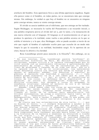 26


artefacto del hombre. Esta apariencia lleva a una última apariencia engañosa. Según
ella parece como si el hombre, en todas partes, no se encontrara más que consigo
mismo. Sin embargo, la verdad es que hoy el hombre no se encuentra en ninguna
parte consigo mismo, nunca se siente consigo mismo.
      El olvido se asocia también con el nihilismo, que nos entrega un Ser tachado.
Según Heidegger, es necesaria la vuelta del Pensamiento a un recuerdo inicial, a
una palabra originaria previa al olvido del ser y, por lo tanto, a la instauración de
una nueva relación con el lenguaj e. El lenguaj e es el acontecimiento en el que se
produce la apertura a la realidad, como vuelta a una palabra arcaica en la que se
exhibe el misterio y a la que, dice Heidegger, sólo se puede acceder a través de un
arte que regale al hombre el esplendor oculto para que escuche de un modo más
limpio lo que le recuerda a su realidad, haciéndola surgir. Es la apertura de un
claro, buscar lo abierto o la claridad.
      Rosa Luxemburgo prestó poca atención a la filosofía 33. Sin embargo, en su

33
   En  sus   teorías,   Rosa Luxemburgo parece “profesar” el
materialismo histórico de Marx. No declaró sus creencias
religiosas, aunque criticó a la Iglesia contemporánea por no
vivir acorde con un sentimiento religioso y aprovecharse del
sentimiento de culpa.: “En vez de reconfortar al pueblo,
lleno de problemas y cansado de su vida tan dura, que va a
la iglesia con su fe en el cristianismo, los sacerdotes
echan denuestos contra los obreros que están en huelga y se
oponen al gobierno; además, los exhortan a soportar su
pobreza y opresión con humildad y paciencia. (...) Cada
hombre puede sustentar la fe y las ideas que él cree son
fuente de felicidad. (...) Así, el clero, al convertirse en
vocero de los ricos, en defensor de la explotación y la
opresión,    se  coloca    en  contradicción   flagrante    con   la
doctrina cristiana. Los obispos y curas no propagan la
enseñanza cristiana: adoran el becerro de oro y el látigo
que azota a los pobres e indefensos.
    Además, todos saben cómo los curas se aprovechan de los
obreros;    les   sacan   dinero   en  ocasión   del   casamiento,
bautismo o entierro. ¿Cuántas veces sucede que un cura,
llamado   al   lecho  de   un  enfermo   para  administrarle     los
últimos sacramentos, se niega a concurrir hasta tanto se le
pague    su     “honorario”?     El   obrero,     presa     de    la
desesperación, sale a vender o empeñar todo lo que posee con
tal de que no les falte consuelo religioso a sus seres
queridos.
    Es cierto que hay eclesiásticos de otra talla. (...) que
no buscan el lucro; (...) siempre dispuestos a ayudar a los
pobres. Pero debemos reconocer que son muy pocos, que son
las moscas blancas. (...) La flagrante contradicción que
existe entre las acciones del clero y las enseñanzas del
cristianismo debe ser materia de reflexión para todos.(...)
Para comprender este fenómeno extraño basta echar un vistazo
a la historia de la Iglesia y examinar su evolución a través
de los siglos.(...) En primer lugar es evidente que los
curas que hoy combaten al “comunismo” en realidad combaten
a los primeros apóstoles. Porque éstos fueron comunistas
ardientes. (...) Hoy la situación es distinta y el clero ya
no   posee    grandes   extensiones   de   tierras,    pero    tiene
capitales a los que trata de hacer productivos mediante la
explotación del pueblo en el comercio y la industria, como
hacen   los   capitalistas.”   (Luxemburgo,   Rosa,   1976,    Obras
 