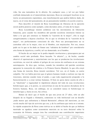 27


vida, fue una tanteadora de lo abierto. En cualquier caso, y tal vez por haber
confiado demasiado en el materialismo marxiano, Rosa no consiguió localizar en su
teoría un pensamiento espontáneo, una transformación que podría haberse dado, de
nuevo, en el reino del pensamiento, de un pensamiento tendido a la acción creativa.
      Para describir el intentó de Rosa Luxemburgo de liberarse de la opresión
social podría ponerse como ej emplo, como decíamos antes, el tema de la muj er.
      Rosa Luxemburgo intentó colaborar con los movimientos de liberación
femenina, pero cuando los miembros del partido socialista intentaron limitar su
labor a lo que por entonces se llamaba la “cuestión de la muj er”, ella se negó
categóricamente a dej arse clasificar. No es que se olvidara de la “cuestión de la
muj er”, era perfectamente consciente de ella. Pero sus preocupaciones no se
centraban sólo en la muj er, sino en el Hombre, con mayúsculas. Por eso, nunca
pudo ser lo que se ha dado en llamar una “odiadora de hombres” por considerarlo
otra forma de inj usticia y confió, tal vez demasiado, en el hombre.
      El hecho de ser muj er no le podía impedir involucrarse y preocuparse por un
cambio social más profundo. Rosa buscaba “lo abierto”, y, de hecho, cuando
observó el oportunismo y autoritarismo con los que se producían las revoluciones
socialistas, no cesó de señalar el peligro de ese exceso de confianza en un sistema
autoimpuesto. Se dice que, incluso, cuando los miembros del partido socialista
apoyaron la concesión de créditos a la Primera Guerra Mundial, lo que ella creyó
una forma de traición, Rosa intentó suicidarse. Tal vez, en el fondo, se sentía
culpable. Tal vez había previsto que el género humano tiende a realizar ese tipo de
traiciones, máxime cuando tiene el poder, y que toda organización propende a la
burocratización y a crear rutinas humanas. O bien no quiso darse cuenta de ello o
su “idealismo” o ingenuidad le impidieron abj urar del todo de esas revoluciones
bolcheviques que, a la postre, se convertirían en una de las peores dictaduras de la
historia humana. Rosa, sin embargo, no se consideró nunca ni bolchevique ni
menchevique y, hasta en eso, fue crítica.
      Hemos de decir que el hecho de que una j oven de 27 años, sólo un año
después de su llegada a Alemania, comenzara su vida intelectual con un desafío
¡nada menos que enfrentarse a Eduard Bernstein!, albacea del marxismo, ya nos
revela mucho del tipo de activista que era, y de la confianza que tenía en sí misma.
La rápida aceptación de Rosa como teórica no se debió al hecho de que ya hubiera
mostrado su agudeza como economista marxista en su tesis doctoral sobre la
economía de Polonia, aunque ésta fue considerada una contribución importante

Escogidas,  Tomo  1,   "El  socialismo  y  las                          iglesias",
introducción de Mary - Alice Waters, editorial                         pluma Ltda,
 