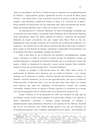 28


“para ser una polaca”. De facto, el hecho de que se opusiera a la autodeterminación
de Polonia - especialmente porque significaba invertir la actitud de Marx hacia
Polonia - sólo podía llevar a que el partido socialista la aislara, como fue evidente
cuando, como decíamos, trataron de limitar su labor a la “cuestión de la muj er”.
Rosa comenta las discusiones con los camaradas más viej os del partido que decían,
según sus propias palabras, que el lugar de la mujer está en el hogar.
         Se menosprecia la “cuestión femenina” en Rosa Luxemburgo afirmando que
su amistad con Clara Zetkin, reconocida como fundadora de la liberación femenina
como movimiento obrero de masas, además de teórica y directora del periódico
femenino de mayor circulación, fue una “carga” para Rosa. Pero no fue así.
Simplemente Clara decidió centrarse en la cuestión de la liberación femenina y en
organizar a las muj eres de la clase obrera, mientras que Rosa abrió más su abanico.
Rosa ayudó al movimiento de muj eres autónomas colaborando frecuentemente con
el periódico Gleichheit (Igualdad), dirigido por Zetkin 34.
         Pese a que Rosa ya era la directora del periódico socialdemócrata, cuando
llegó a Alemania en 1898 se enfrentó al hecho de que los miembros varones no
estaban dispuestos a otorgarle las mismas facultades que a su predecesor varón. Sus
quej as a Bebel no mej oraron la situación y pocos meses después Rosa renunció,
aunque no hizo de este hecho parte de la “cuestión femenina”.
         Cuando se produj o la Revolución Rusa de 1905, Rosa deseo unirse al
proletariado en Polonia, pero Jogiches, que ya estaba en Polonia, y sus colegas
alemanes no la alentaron a retornar a Polonia durante tan tumultuosos tiempos. La
llamada “cuestión femenina" ya no era una generalización, sino que la irritaba de
forma personal, al decírsele una y otra vez que para ella, como muj er, los riesgos
eran     mayores   que   para   los   emigrados   revolucionarios   varones      que   estaban
retornando. Aunque retrasó su regreso a Polonia, gracias a la confianza en sí misma
este tipo de argumento sólo la reafirmó más en su decisión de dirigirse allí.
         Llegó a Polonia el 30 de diciembre de 1905. Se involucró en todo tipo de
actividades, desde escribir hasta empuñar el revólver para obligar a un impresor a
editar    manifiestos,    artículos    y   folletos;   desde   participar   en    huelgas    y
manifestaciones hasta pronunciar discursos a las puertas de las fábricas diciendo
que ya no era necesaria una simple huelga general sino que era necesario un
levantamiento general y una “completa emancipación de la muj er”. Ese momento en

Bogotá, pág. 167-191).
34
   Zetkin dijo acerca de la relación hombre/mujer en la
inauguración de la Segunda Internacional, en 1889: “Así
como el trabajador varón está subyugado al capitalista, así
lo  está  la mujer  por  el  hombre, y siempre permanecerá
subyugada hasta que sea económicamente independiente”.
 