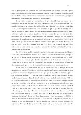 29


que se produj eron los consej os, no sólo compuestos por obreros, sino en algunos
casos también por muj eres, muestra una percepción generalizada de opresión social,
tal vez de las viej as estructuras o costumbres, impuestas o autoimpuestas, que ya no
eran válidas para encauzar a las nuevas mentalidades.
      Rosa estaba viendo que su teoría de la espontaneidad de las masas estaba
ocurriendo en la realidad ante sus oj os. De hecho, fue en la Revolución de 1905
cuando empezaron a intuirse las diferencias de criterios entre Rosa y J ogiches.
Rosa Luxemburgo vio que lo que hasta entonces aceptaba que debía ser organizado
por un partido de masas, podía llevarlo a cabo la gente, una tierra de posibilidades
infinitas según sus propias palabras. No cabe duda de que ya no consideró
sacrosanta la experiencia organizacional de Jogiches, aunque no ha quedado
constancia de su disputa sobre la necesaria apertura en la revolución. Pero Rosa en
1907 sintió que necesitaba ser libre e independiente, para ser plena: Soy sólo yo,
una vez más, pues he quedado libre de Leo, diría. La búsqueda de su propia
autonomía le hizo sentir que necesitaba una existencia “descentralizada”, libre de
toda presencia masculina.
      En 1907, Rosa también participó en la Conferencia Internacional de Muj eres
Socialistas, informando de la labor de la Oficina Socialista Internacional, cuerpo de
la que era la única muj er miembro, y subrayando la importancia de que la muj er
contara con una voz propia. Estaba determinada a formar un movimiento de
liberación de la muj er que se concentrara no sólo en la organización de obreras,
sino en conseguir que se convirtieran en líderes, capaces de tomar decisiones.
      Rosa llegó a la conclusión de que la interacción de la huelga de masas,
económica, y las manifestaciones políticas era el método de movimiento de la masa
proletaria, una situación prerevolucionaria que quería extender a Alemania, para la
que pedía una república. La huelga general podía ser un recurso aplicable durante
las luchas por los derechos electorales. Rosa afirmó en la Revolución de 1905 que
no sólo eran oportunistas los dirigentes sindicales y los reformistas: el oportunismo
se había extendido a la j efatura marxista y a la socialdemocracia alemana que,
pocos años después, votaría en pro de los créditos a la Primera Guerra Mundial.
Esto, y el hecho de que Kautsky se enfrentara a la huelga de masas, que ella
defendía, y que Kautsky defendiera el imperialismo alemán en Marruecos (1911),
que ella atacaba, supuso la ruptura de Rosa con Karl Kautsky que la tachaba de
“falta de disciplina”. Desde que Rosa Luxemburgo volvió a Alemania en 1898 y se
lanzó al debate contra el revisionismo, la cuestión que no dej aba de plantear era el
tema de lo que hoy llamamos el “Tercer Mundo”, en cualquier lugar o momento. La
ruptura de Rosa con Bebel y Kautsky fue irrevocable, es decir, con los líderes del
 