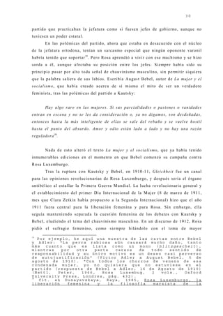30


partido que practicaban la j efatura como si fuesen j efes de gobierno, aunque no
tuviesen un poder estatal.
       En las polémicas del partido, ahora que estaba en desacuerdo con el núcleo
de la j efatura ortodoxa, tenían un sarcasmo especial que ningún oponente varonil
habría tenido que soportar 35. Pero Rosa aprendió a vivir con ese machismo y se hizo
sorda a él, aunque afectaba su posición entre los j efes. Siempre había sido su
principio pasar por alto toda señal de chauvinismo masculino, sin permitir siquiera
que la palabra saliera de sus labios. Escribía August Bebel, autor de La mujer y el
socialismo, que había creado acerca de sí mismo el mito de ser un verdadero
feminista, tras las polémicas del partido a Kautsky:


       Hay algo raro en las mujeres. Si sus parcialidades o pasiones o vanidades
entran en escena y no se les da consideración o, ya no digamos, son desdeñadas,
entonces hasta la más inteligente de ellas se sale del rebaño y se vuelve hostil
hasta el punto del absurdo. Amor y odio están lado a lado y no hay una razón
reguladora 36.


       Nada de esto alteró el texto La mujer y el socialismo, que ya había tenido
innumerables ediciones en el momento en que Bebel comenzó su campaña contra
Rosa Luxemburgo.
       Tras la ruptura con Kautsky y Bebel, en 1910-11, Gleichheit fue un canal
para las opiniones revolucionarias de Rosa Luxemburgo, y después sería el órgano
antibélico al estallar la Primera Guerra Mundial. La lucha revolucionaria general y
el establecimiento del primer Día Internacional de la Muj er (8 de marzo de 1911,
mes que Clara Zetkin había propuesto a la Segunda Internacional) hizo que el año
1911 fuera central para la liberación femenina y para Rosa. Sin embargo, ella
seguía manteniendo separada la cuestión femenina de los debates con Kautsky y
Bebel, eludiendo el tema del chauvinismo masculino. En un discurso de 1912, Rosa
pidió el sufragio femenino, como siempre hilándolo con el tema de mayor
35
   Por ejemplo, he aquí una muestra de las cartas entre Bebel
y Adler: “La perra rabiosa aún causará mucho daño, tanto
más   cuanto  que   es  lista   como  un  mono   (blitzgescheit),
mientras    por   otra   parte   carece   de   todo   sentido   de
responsabilidad y su único motivo es un deseo casi perverso
de autojustificación” (Victor Adler a August Bebel, 5 de
agosto de 1910). “Con todos los chorros de veneno de esa
condenada mujer, yo no quisiera que no estuviese en el
partido (respuesta de Bebel a Adler, 16 de Agosto de 1910)
(Nettl,   Peter,    1966,   Rosa   Luxembug,   2   vols.,   Oxford
University Press, Londres, pág. 432).
36
    Cit. en Dunayevskaya, Raya, 1985, Rosa Luxemburgo, la
liberación    femenina    y   la   filosofía    marxista   de   la
 