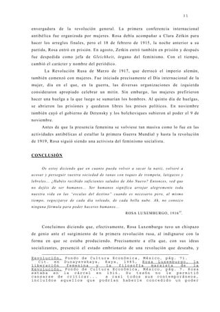 31


envergadura de la revolución general. La primera conferencia internacional
antibélica fue organizada por muj eres. Rosa debía acompañar a Clara Zetkin para
hacer los arreglos finales, pero el 18 de febrero de 1915, la noche anterior a su
partida, Rosa entró en prisión. En agosto, Zetkin entró también en prisión y después
fue despedida como j efa de Gleichheit, órgano del feminismo. Con el tiempo,
cambió el carácter y nombre del periódico.
          La Revolución Rusa de Marzo de 1917, que derrocó el imperio alemán,
también comenzó con muj eres. Fue iniciada precisamente el Día internacional de la
muj er, día en el que, en la guerra, las diversas organizaciones de izquierda
consideraron apropiado celebrar un mitin. Sin embargo, las muj eres prefirieron
hacer una huelga a la que luego se sumarían los hombres. Al quinto día de huelgas,
se abrieron las prisiones y quedaron libres los presos políticos. En noviembre
también cayó el gobierno de Derensky y los bolcheviques subieron al poder el 9 de
noviembre.
        Antes de que la presencia femenina se volviese tan masiva como lo fue en las
actividades antibélicas al estallar la primera Guerra Mundial y hasta la revolución
de 1919, Rosa siguió siendo una activista del feminismo socialista.


CONCLUSIÓN


        Os e sto y d ic ie n d o q u e e n c u a n to p u e d a v o lv e r a sa c a r la n a riz, v o lv e ré a
a c o sa r y p e rseg u ir v u e stra so c ie d a d d e ra n a s c o n to q u e s d e tro mp e ta , la tig a zo s y
leb re le s. . . ¿ H a b é is re c ib id o su ficien te s sa lu d o s d e A ñ o Nu e v o ? E n to n c e s, v e d q u e
n o d e j é i s d e ser h u m a n o s. . . S e r h u m a n o s sig n i f i c a a rro j a r a l e g rem e n t e t o d a
nuestra v i d a e n l a s “esca l a s d e l de stino” c uando e s ne c e sario pe ro , al mismo
tiemp o , reg o c ija rse d e c a d a d ía so lea d o , d e c a d a b e lla n u b e . A h , n o c o n o zc o
n in g u n a fó rmu la p a ra p o d e r h a c e ro s h u ma n o s. . .
                                                                         ROSA LUXE M B URGO, 1 9 1 6 37.


        Concluimos diciendo que, efectivamente, Rosa Luxemburgo tuvo un chispazo
de genio ante el surgimiento de la primera revolución rusa, al indignarse con la
forma en que se estaba produciendo. Precisamente a ella que, con sus ideas
socializantes, presenció el estado embrionario de una revolución que deseaba, y

Revolución, Fondo de Cultura Económica, México, pág. 71.
37
  Cit. en Dunayevskaya, Raya, 1985, Rosa Luxemburgo, la
liberación   femenina  y   la  filosofía    marxista  de   la
Revolución, Fondo de Cultura Económica, México, pág. 7. Rosa
estaba  en  la  cárcel en  1916.  Su  tesón   no le  permitió
cansarse de criticar...   a casi todos sus contemporáneos,
incluídos aquellos que podrían haberle concedido un poder
 