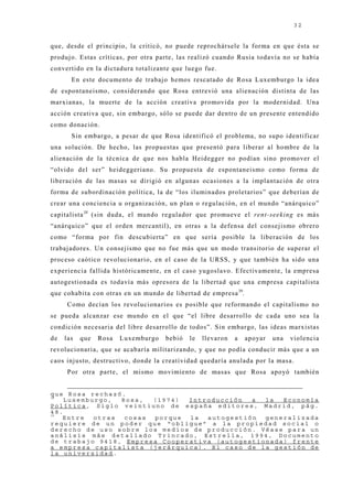 32


que, desde el principio, la criticó, no puede reprochársele la forma en que ésta se
produj o. Estas críticas, por otra parte, las realizó cuando Rusia todavía no se había
convertido en la dictadura totalizante que luego fue.
       En este documento de trabaj o hemos rescatado de Rosa Luxemburgo la idea
de espontaneismo, considerando que Rosa entrevió una alienación distinta de las
marxianas, la muerte de la acción creativa promovida por la modernidad. Una
acción creativa que, sin embargo, sólo se puede dar dentro de un presente entendido
como donación.
       Sin embargo, a pesar de que Rosa identificó el problema, no supo identificar
una solución. De hecho, las propuestas que presentó para liberar al hombre de la
alienación de la técnica de que nos habla Heidegger no podían sino promover el
“olvido del ser” heideggeriano. Su propuesta de espontaneismo como forma de
liberación de las masas se dirigió en algunas ocasiones a la implantación de otra
forma de subordinación política, la de “los iluminados proletarios” que deberían de
crear una conciencia u organización, un plan o regulación, en el mundo “anárquico”
capitalista 38 (sin duda, el mundo regulador que promueve el rent-seeking es más
“anárquico” que el orden mercantil), en otras a la defensa del consej ismo obrero
como “forma por fin descubierta” en que sería posible la liberación de los
trabaj adores. Un consej ismo que no fue más que un modo transitorio de superar el
proceso caótico revolucionario, en el caso de la URSS, y que también ha sido una
experiencia fallida históricamente, en el caso yugoslavo. Efectivamente, la empresa
autogestionada es todavía más opresora de la libertad que una empresa capitalista
que cohabita con otras en un mundo de libertad de empresa 39.
      Como decían los revolucionarios es posible que reformando el capitalismo no
se pueda alcanzar ese mundo en el que “el libre desarrollo de cada uno sea la
condición necesaria del libre desarrollo de todos”. Sin embargo, las ideas marxistas
de   las   que   Rosa   Luxemburgo   bebió   le   llevaron   a   apoyar   una   violencia
revolucionaria, que se acabaría militarizando, y que no podía conducir más que a un
caos inj usto, destructivo, donde la creatividad quedaría anulada por la masa.
      Por otra parte, el mismo movimiento de masas que Rosa apoyó también


que Rosa rechazó.
38
    Luxemburgo,  Rosa,  (1974) Introducción  a  la  Economía
Política, Siglo veintiuno de españa editores, Madrid, pág.
48.
39
   Entre   otras  cosas porque la  autogestión  generalizada
requiere de un poder que “obligue” a la propiedad social o
derecho de uso sobre los medios de producción. Véase para un
análisis más detallado Trincado, Estrella, 1994, Documento
de trabajo 9418, Empresa Cooperativa (autogestionada) frente
a empresa capitalista (jerárquica). El caso de la gestión de
la universidad.
 