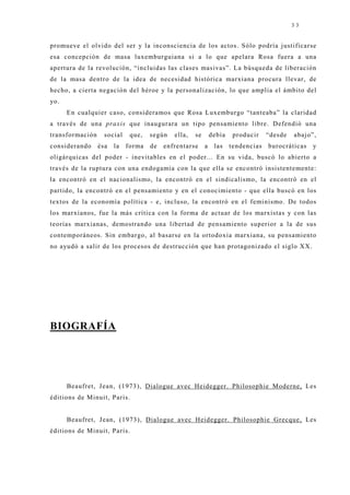 33


promueve el olvido del ser y la inconsciencia de los actos. Sólo podría j ustificarse
esa concepción de masa luxemburguiana si a lo que apelara Rosa fuera a una
apertura de la revolución, “incluidas las clases masivas”. La búsqueda de liberación
de la masa dentro de la idea de necesidad histórica marxiana procura llevar, de
hecho, a cierta negación del héroe y la personalización, lo que amplia el ámbito del
yo.
      En cualquier caso, consideramos que Rosa Luxemburgo “tanteaba” la claridad
a través de una praxis que inaugurara un tipo pensamiento libre. Defendió una
transformación     social    que,   según   ella,   se       debía    producir    “desde   abaj o”,
considerando     ésa   la   forma   de   enfrentarse     a    las    tendencias   burocráticas   y
oligárquicas del poder - inevitables en el poder... En su vida, buscó lo abierto a
través de la ruptura con una endogamia con la que ella se encontró insistentemente:
la encontró en el nacionalismo, la encontró en el sindicalismo, la encontró en el
partido, la encontró en el pensamiento y en el conocimiento - que ella buscó en los
textos de la economía política - e, incluso, la encontró en el feminismo. De todos
los marxianos, fue la más crítica con la forma de actuar de los marxistas y con las
teorías marxianas, demostrando una libertad de pensamiento superior a la de sus
contemporáneos. Sin embargo, al basarse en la ortodoxia marxiana, su pensamiento
no ayudó a salir de los procesos de destrucción que han protagonizado el siglo XX.




BIOGRAFÍA




      Beaufret, J ean, (1973), Dialogue avec Heidegger. Philosophie Moderne, Les
éditions de Minuit, Paris.


      Beaufret, J ean, (1973), Dialogue avec Heidegger. Philosophie Grecque, Les
éditions de Minuit, Paris.
 