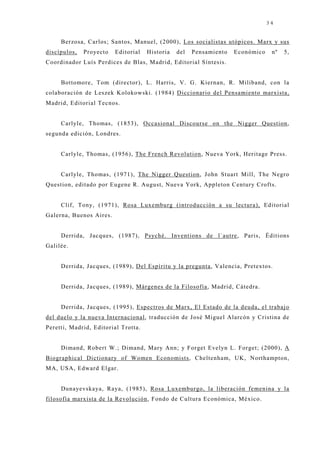 34


     Berzosa, Carlos; Santos, Manuel, (2000), Los socialistas utópicos. Marx y sus
discípulos,   Proyecto   Editorial   Historia   del   Pensamiento   Económico    nº   5,
Coordinador Luís Perdices de Blas, Madrid, Editorial Síntesis.


     Bottomore, Tom (director), L. Harris, V. G. Kiernan, R. Miliband, con la
colaboración de Leszek Kolokowski. (1984) Diccionario del Pensamiento marxista,
Madrid, Editorial Tecnos.


     Carlyle, Thomas, (1853), Occasional Discourse on the Nigger Question,
segunda edición, Londres.


     Carlyle, Thomas, (1956), The French Revolution, Nueva York, Heritage Press.


     Carlyle, Thomas, (1971), The Nigger Question, John Stuart Mill, The Negro
Question, editado por Eugene R. August, Nueva York, Appleton Century Crofts.


     Clif, Tony, (1971), Rosa Luxemburg (introducción a su lectura), Editorial
Galerna, Buenos Aires.


     Derrida, J acques, (1987), Psyché. Inventions de l`autre, Paris, Éditions
Galilée.


     Derrida, J acques, (1989), Del Espíritu y la pregunta, Valencia, Pretextos.


     Derrida, J acques, (1989), Márgenes de la Filosofía, Madrid, Cátedra.


     Derrida, J acques, (1995), Espectros de Marx, El Estado de la deuda, el trabaj o
del duelo y la nueva Internacional, traducción de José Miguel Alarcón y Cristina de
Peretti, Madrid, Editorial Trotta.


     Dimand, Robert W.; Dimand, Mary Ann; y Forget Evelyn L. Forget; (2000), A
Biographical Dictionary of Women Economists, Cheltenham, UK, Northampton,
MA, USA, Edward Elgar.


     Dunayevskaya, Raya, (1985), Rosa Luxemburgo, la liberación femenina y la
filosofía marxista de la Revolución, Fondo de Cultura Económica, México.
 