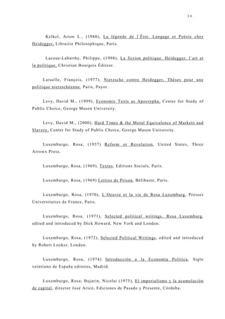 36




      Kelkel, Arion L., (1980), La légende de l`Être. Langage et Poésie chez
Heidegger, Librairie Philosophique, Paris.


      Lacoue-Labarthe, Philippe, (1998), La fiction politique. Heidegger, l`art et
la politique, Christian Bourgois Éditeur.


     Laruelle, François, (1977), Nietzsche contre Heidegger, Thèses pour une
politique nietzschéenne, Paris, Payot.


     Levy, David M., (1999), Economic Texts as Apocrypha, Center for Study of
Public Choice, George Mason University.


     Levy, David M., (2000), Hard Times & the Moral Equivalence of Markets and
Slavery, Center for Study of Public Choice, George Mason University.


     Luxemburgo, Rosa, (1937) Reform or Revolution, United States, Three
Arrowx Press.


     Luxemburgo, Rosa, (1969), Textes, Editions Socials, Paris.


     Luxemburgo, Rosa, (1969) Lettres de Prison, Bélibaste, Paris.


     Luxemburgo, Rosa, (1970), L`Oeuvre et la vie de Rosa Luxemburg, Presses
Universitaires de France, Paris.


     Luxemburgo, Rosa, (1971), Selected political writings. Rosa Luxemburg,
edited and introduced by Dick Howard, New York and London.


     Luxemburgo, Rosa, (1972), Selected Political Writings, edited and introduced
by Robert Looker, London.


     Luxemburgo,    Rosa,   (1974)   Introducción   a   la   Economía Política, Siglo
veintiuno de España editores, Madrid.


     Luxemburgo, Rosa; Buj arin, Nicolai (1975), El imperialismo y la acumulación
de capital, director J osé Aricó, Ediciones de Pasado y Presente, Córdoba.
 