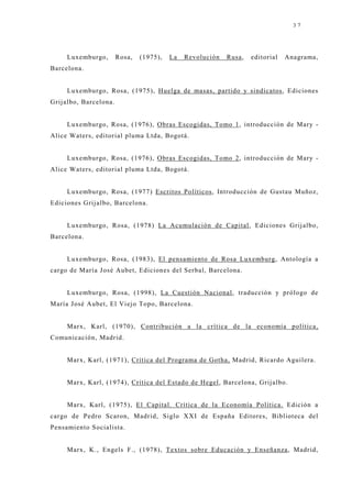 37




     Luxemburgo,        Rosa,   (1975),   La   Revolución   Rusa,   editorial   Anagrama,
Barcelona.


     Luxemburgo, Rosa, (1975), Huelga de masas, partido y sindicatos, Ediciones
Grij albo, Barcelona.


     Luxemburgo, Rosa, (1976), Obras Escogidas, Tomo 1, introducción de Mary -
Alice Waters, editorial pluma Ltda, Bogotá.


     Luxemburgo, Rosa, (1976), Obras Escogidas, Tomo 2, introducción de Mary -
Alice Waters, editorial pluma Ltda, Bogotá.


     Luxemburgo, Rosa, (1977) Escritos Políticos, Introducción de Gustau Muñoz,
Ediciones Grij albo, Barcelona.


     Luxemburgo, Rosa, (1978) La Acumulación de Capital, Ediciones Grij albo,
Barcelona.


     Luxemburgo, Rosa, (1983), El pensamiento de Rosa Luxemburg, Antología a
cargo de María J osé Aubet, Ediciones del Serbal, Barcelona.


     Luxemburgo, Rosa, (1998), La Cuestión Nacional, traducción y prólogo de
María José Aubet, El Viej o Topo, Barcelona.


     Marx, Karl, (1970), Contribución a la crítica de la economía política,
Comunicación, Madrid.


     Marx, Karl, (1971), Crítica del Programa de Gotha, Madrid, Ricardo Aguilera.


     Marx, Karl, (1974), Crítica del Estado de Hegel, Barcelona, Grij albo.


     Marx, Karl, (1975), El Capital. Crítica de la Economía Política. Edición a
cargo de Pedro Scaron, Madrid, Siglo XXI de España Editores, Biblioteca del
Pensamiento Socialista.


     Marx, K., Engels F., (1978), Textos sobre Educación y Enseñanza, Madrid,
 