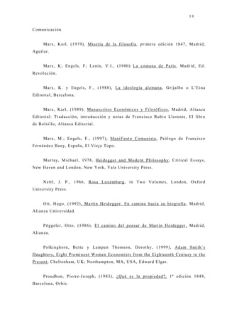 38


Comunicación.


     Marx, Karl, (1979), Miseria de la filosofía, primera edición 1847, Madrid,
Aguilar.


     Marx, K; Engels, F; Lenin, V.I., (1980) La comuna de París, Madrid, Ed.
Revolución.


     Marx, K. y Engels, F., (1988), La ideología alemana, Grij albo o L’Eina
Editorial, Barcelona.


     Marx, Karl, (1989), Manuscritos Económicos y Filosóficos, Madrid, Alianza
Editorial. Traducción, introducción y notas de Francisco Rubio Llorente, El libro
de Bolsillo, Alianza Editorial.


     Marx, M.; Engels, F., (1997), Manifiesto Comunista, Prólogo de Francisco
Fernández Buey, España, El Viej o Topo.


     Murray, Michael, 1978, Heidegger and Modern Philosophy, Critical Essays,
New Haven and London, New York, Yale University Press.


     Nettl, J . P., 1966, Rosa Luxemburg, in Two Volumes, London, Oxford
University Press.


     Ott, Hugo, (1992), Martin Heidegger. En camino hacia su biografía, Madrid,
Alianza Universidad.


     Pöggeler, Otto, (1986), El camino del pensar de Martin Heidegger, Madrid,
Alianza.


     Polkinghorn, Bette y Lampen Thomson, Dorothy, (1999), Adam Smith`s
Daughters, Eight Prominent Women Economists from the Eighteenth Century to the
Present, Cheltenham, UK; Northampton, MA, USA, Edward Elgar.


     Proudhon, Pierre-J oseph, (1983), ¿Qué es la propiedad?, 1ª edición 1848,
Barcelona, Orbis.
 