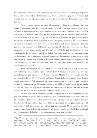 4


del socialismo a través de una reforma en vez de con la revolución que auguraba
Marx, Rosa respondió, definitivamente, “no”. Afirmaba que una reforma del
capitalismo sólo lo alteraría, pero no traería el socialismo democrático que ella
deseaba.
        Pero, caractericemos primero al personaj e. Rosa Luxemburgo fue una
marxista ortodoxa, que dio especial importancia al tema del imperialismo, y se
enfrentó al oportunismo y al revisionismo de los marxistas, aunque al final criticó
ella misma el modelo marxiano. Es una pensadora que no necesita presentación,
independientemente de su sexo, y, tal vez, la única economista que resuena fuera
del ámbito académico de la economía. Lo que no quiere decir que su sexo no fuera
un freno a la extensión de sus ideas, incluso dentro del mundo socialista. Tendría
que ser otra muj er, J oan Robinson, que publicó el libro más conocido de Rosa
Luxemburgo, La Acumulación del Capital, en 1951 la que reconociera en una
introducción de 15 páginas que Rosa había explorado casi por vez primera temas
tan importantes en la economía como el incentivo a la inversión y que había creado
una teoría del desarrollo dinámico del capitalismo, dando especial importancia al
crecimiento de la demanda efectiva, con lo que anticiparía los modelos de
crecimiento del siglo XX.
        Rosa Luxemburgo ha sido estudiada por los historiadores del socialismo,
especialmente en Alemania (creó el Partido Comunista Alemán) y por los
antimilitaristas (se opuso a la Primera Guerra Mundial) y fue usada por los
movimientos de los 60 y 70 como emblema. Tiene defensores pero, desde luego,
también opositores. Podríamos dar un ej emplo curioso de los rencores que suscitaba
incluso recientemente en Alemania su figura: en 1972, el gobierno de la Alemania
occidental creó gran alboroto emitiendo un sello con su retrato, ya que algunos
ciudadanos se negaron a aceptar las cartas que los llevaban.
        Pero el pensamiento luxemburguiano tampoco ha sido muy aceptado por los
que han tentado el poder socialdemócrata, una socialdemocracia que sería artífice
de su muerte. Tampoco por los gobernantes de la Europa del Este, del socialismo
planificador al que criticó. Sus ideas fueron repudiadas muy especialmente por el
comunismo y bolcheviquismo, un sistema que ha perdurado 70 años dentro del peor
terror de estado de la historia humana. El pleno del ej ecutivo de la III Internacional
de 1925 condenó, de hecho, el luxemburguismo como una herej ía 4.

Crofts.
4
  “Por su puesto, la clase dominante - sea yanqui, alemana,
japonesa, mejicana o lo que fuere - no tiene el menor
interés en decir la verdad sobre Rosa Luxemburgo. (...) Pero
los detractores de Luxemburgo provienen también de muchas
tendencias  de   la  izquierda  tradicional”...   desde  los
 