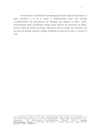 5




         Estudiaremos el pensamiento luxemburguiano dando especial importancia al
tema    económico   y   al   de   la   muj er,   y   comprobaremos   como   éste   divergía
sistemáticamente del pensamiento del ideólogo que llegaría al poder, Lenin.
Efectivamente, Rosa Luxemburgo siempre quiso destruir las estructuras de poder,
incluso dentro del partido socialista, algo que le llevó a romper sus relaciones con
los j efes del partido, Kautsky y Bebel, perdiendo su posición de líder e, incluso, la
vida.




stalinistas hasta los que consideran que Rosa se enfrentó a
la revolución rusa y se lo reprochan (algo que nosotros, sin
embargo,   le  alabamos).(Luxemburgo,   Rosa,  1976,   Obras
Escogidas, Tomo 1, introd. de Mary - Alice Waters, editorial
pluma Ltda, Bogotá).
 