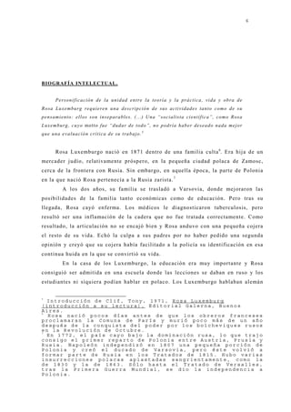 6




B IO GRAF ÍA INTELECTUAL.


        Personificación de la unidad entre la teoría y la práctica, vida y obra de
R o sa Lu x e mb u rg req u ie re n u n a d e scrip c ió n d e su s a c tivid a d e s ta n to c o mo d e su
pensamiento: ellos son inseparables. (...) Una “socialista científica”, como Rosa
L u x e m b u rg , c u y o mo tto fu e “d u d a r d e to d o ”, n o p o d ría h a b e r d e sea d o n a d a mejo r
que una e v a l u a c i ó n c rí t i c a d e su t rabajo. 5


        Rosa Luxemburgo nació en 1871 dentro de una familia culta 6. Era hij a de un
mercader j udío, relativamente próspero, en la pequeña ciudad polaca de Zamosc,
cerca de la frontera con Rusia. Sin embargo, en aquella época, la parte de Polonia
en la que nació Rosa pertenecía a la Rusia zarista. 7
            A los dos años, su familia se trasladó a Varsovia, donde mej oraron las
posibilidades de la familia tanto económicas como de educación. Pero tras su
llegada, Rosa cayó enferma. Los médicos le diagnosticaron tuberculosis, pero
resultó ser una inflamación de la cadera que no fue tratada correctamente. Como
resultado, la articulación no se encaj ó bien y Rosa anduvo con una pequeña coj era
el resto de su vida. Echó la culpa a sus padres por no haber pedido una segunda
opinión y creyó que su coj era había facilitado a la policía su identificación en esa
continua huida en la que se convirtió su vida.
            En la casa de los Luxemburgo, la educación era muy importante y Rosa
consiguió ser admitida en una escuela donde las lecciones se daban en ruso y los
estudiantes ni siquiera podían hablar en polaco. Los Luxemburgo hablaban alemán


5
  Introducción de Clif, Tony, 1971, Rosa Luxemburg
(introducción a su lectura), Editorial Galerna, Buenos
Aires.
6
  Rosa nació pocos días antes de que los obreros franceses
proclamaran la Comuna de París y murió poco más de un año
después de la conquista del poder por los bolcheviques rusos
en la Revolución de Octubre.
7
  En 1772, el país cayo bajo la dominación rusa, lo que trajo
consigo el primer reparto de Polonia entre Austria, Prusia y
Rusia. Napoleón independizó en 1807 una pequeña porción de
Polonia y creó el ducado de Varsovia, pero éste volvió a
formar parte de Rusia en los Tratados de 1815. Hubo varias
insurrecciones polacas aplastadas sangrientamente, como la
de 1830 y la de 1863. Sólo hasta el Tratado de Versalles,
tras la Primera Guerra Mundial, se dio la independencia a
Polonia.
 