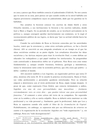 7


en casa y parece que Rosa también conocía el j udeoalemán (Yiddish). No nos consta
que lo usara en su casa, pero parece ser que cuando estaba en la cárcel hablaba con
algunos prisioneros compañeros suyos en j udeoalemán, dado que los guardias no lo
hablaban.
        Sus estudios la hicieron conocer los escritos de Adam Smith y otros
filósofos morales, y sus inclinaciones la llevaron a los escritos radicales, donde
leyó a Marx y Engels. En su periodo de estudio, ya se involucró activamente en la
política y, aunque consiguió aprobar meritoriamente sus exámenes, se le negó el
reconocimiento público de sus logros, se decía que “por su actitud rebelde hacia las
autoridades”.
        Cuando las actividades de Rosa se hicieron conocidas por las autoridades
locales, temió que la arrestaran y, como otros exiliados políticos, se fue a Zurich
(Suiza). Allí se convirtió en una emigrada estudiante en un tiempo en el que las
ideas socialistas estaban en su punto álgido. Los estudiantes discutían las ideas
socialistas y las tácticas mej ores para traer la revolución final, o como debían ser
educados los trabaj adores y qué papel tendrían los intelectuales. Se preguntaban
cuán centralizado o democrático debía ser el gobierno. Para Rosa esos eran temas
fundamentales y, aunque estudió literatura, botánica, geología y matemáticas,
nunca le interesaron tanto como la economía política, que ella creía que podría - y
debía - cambiar el mundo.
        Allí encontró también a Leo Jogiches, un organizador político que tenía 23
años, mientras ella tenía 20. Él le enseñó la práctica revolucionaria. Hasta el final,
sus vidas profesionales y personales quedaron entrelazadas. Pero su relación
empezó a deteriorarse con el éxito profesional de Rosa, algún tiempo después. A
pesar de que, como expresaría Clara Zetkin, que conocía íntimamente a ambos,
Jogiches    era   una   de   esas   personalidades   muy   masculinas    -   fenómeno
extremadamente raro en estos días - que pueden tolerar una gran personalidad
femenina... 8 él comenzó a estar celoso del éxito de su compañera. No soportaba
estar en la sombra y ella se sentía culpable. Rosa se debatió entre mantener su vida
profesional y su vida personal y, finalmente, ganó la profesional, dado que Leo y
Rosa se separaron cuando ella acabó el libro de La Acumulación de Capital.
Probablemente, sin embargo, se separaron más por sus diferencias de criterios en
cuanto a la organización de la revolución: Jogiches era “todo organización “ y, sin
embargo, Rosa era “todo desorganización”.
8
  Paul Frölich, Rosa Luxemburg: Her Life and Work, Nueva
York,  Monthly  Review  Press,   1972, pág.   14,  cit.  en
Dunayevskaya, Raya, 1985, Rosa Luxemburgo, la liberación
femenina y la filosofía marxista de la Revolución, Fondo de
 