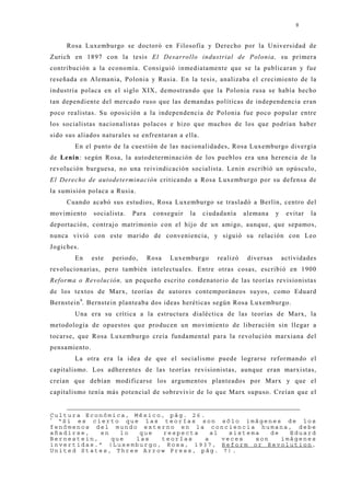 8


     Rosa Luxemburgo se doctoró en Filosofía y Derecho por la Universidad de
Zurich en 1897 con la tesis El Desarrollo industrial de Polonia, su primera
contribución a la economía. Consiguió inmediatamente que se la publicaran y fue
reseñada en Alemania, Polonia y Rusia. En la tesis, analizaba el crecimiento de la
industria polaca en el siglo XIX, demostrando que la Polonia rusa se había hecho
tan dependiente del mercado ruso que las demandas políticas de independencia eran
poco realistas. Su oposición a la independencia de Polonia fue poco popular entre
los socialistas nacionalistas polacos e hizo que muchos de los que podrían haber
sido sus aliados naturales se enfrentaran a ella.
        En el punto de la cuestión de las nacionalidades, Rosa Luxemburgo divergía
de Lenin: según Rosa, la autodeterminación de los pueblos era una herencia de la
revolución burguesa, no una reivindicación socialista. Lenin escribió un opúsculo,
El Derecho de autodeterminación criticando a Rosa Luxemburgo por su defensa de
la sumisión polaca a Rusia.
     Cuando acabó sus estudios, Rosa Luxemburgo se trasladó a Berlín, centro del
movimiento     socialista.   Para    conseguir   la   ciudadanía    alemana     y    evitar   la
deportación, contraj o matrimonio con el hij o de un amigo, aunque, que sepamos,
nunca vivió con este marido de conveniencia, y siguió su relación con Leo
Jogiches.
        En     este   periodo,      Rosa   Luxemburgo     realizó    diversas       actividades
revolucionarias, pero también intelectuales. Entre otras cosas, escribió en 1900
Reforma o Revolución, un pequeño escrito condenatorio de las teorías revisionistas
de los textos de Marx, teorías de autores contemporáneos suyos, como Eduard
Bernstein 9. Bernstein planteaba dos ideas heréticas según Rosa Luxemburgo.
        Una era su crítica a la estructura dialéctica de las teorías de Marx, la
metodología de opuestos que producen un movimiento de liberación sin llegar a
tocarse, que Rosa Luxemburgo creía fundamental para la revolución marxiana del
pensamiento.
        La otra era la idea de que el socialismo puede lograrse reformando el
capitalismo. Los adherentes de las teorías revisionistas, aunque eran marxistas,
creían que debían modificarse los argumentos planteados por Marx y que el
capitalismo tenía más potencial de sobrevivir de lo que Marx supuso. Creían que el


Cultura Económica, México, pág. 26.
9
  “Si es cierto que las teorías son sólo imágenes de los
fenómenos del mundo externo en la conciencia humana, debe
añadirse,   en   lo  que  respecta    al   sistema   de   Eduard
Bernestein,    que  las  teorías    a    veces   son    imágenes
invertidas.” (Luxemburgo, Rosa, 1937, Reform or Revolution,
United States, Three Arrow Press, pág. 7).
 