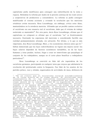 9


capitalismo podía modificarse para conseguir una redistribución de la renta y
riqueza. Defendían la reforma por medio de la presión continua de las trade-unions
y cooperativas de productores y consumidores. La reforma se podía conseguir
modificando el sistema existente y evitando la revolución que los marxistas
ortodoxos creían necesaria. Rosa Luxemburgo, sin embargo, critica estas ideas,
manteniéndose en la ortodoxia marxista. Afirmaba que un posible camino evolutivo
al socialismo era una renuncia real al socialismo, dado que el sistema de trabaj o
asalariado se mantendría 10. Por otra parte, decía Rosa Luxemburgo, afirmar que el
capitalismo no colapsará es afirmar que el socialismo “no” es históricamente
necesario, frustrando las esperanzas del marxismo y considerando factible una
realidad permanentemente alienada, sin salvación. Por último, y lo que es más
importante, dice Rosa Luxemburgo, Marx, y los economistas clásicos antes que él, 11
habían demostrado que las leyes redistribuidoras no logran una mej ora social: los
baj os salarios dependen de factores económicos ineludibles, no de las leyes
humanas y éstas pueden, incluso, llegar a crear un inmovilismo que perj udique al
conj unto de los trabaj adores, aunque en el corto plazo beneficie a trabaj adores
particulares 12.
         Rosa Luxemburgo se convirtió en líder del ala izquierdista de los
socialistas germanos, participando en cualquier tarea que creyese que adelantaría la
revolución del proletariado contra la burguesía. Fue líder de los asuntos de los
partidos polaco, ruso y alemán, organizadora de actividades de masa, defensora de

10
   “No es cierto que el socialismo surgirá automáticamente
de la lucha diaria de la clase obrera. El socialismo será
consecuencia de (1) las crecientes contradicciones de la
economía capitalista y de (2) la comprensión por parte de la
clase obrera de la inevitabilidad de la supresión de dichas
contradicciones     a  través   de   la  transformación   social.
Cuando, a la manera del revisionismo, se niega la primera
premisa y se repudia la segunda, el movimiento obrero se ve
reducido a un menor movimiento cooperativo y reformista.
Aquí nos desplazamos en línea recta al abandono total de la
perspectiva    clasista.”    (Luxemburgo,   Rosa,   1976,   Obras
Escogidas, Tomo 1, "Reforma o Revolución", introducción de
Mary - Alice Waters, editorial pluma Ltda, Bogotá, pág. 80).
11
   A pesar de que Mill renunció al final a la idea de fondo
de salarios que depende del capital existente, lo que para
Marx era un signo de debilitamiento de la economía política.
12
   Luxemburgo da especial importancia a la técnica “Es obvio
que en la técnica de producción, el interés del capitalista
está de acuerdo, hasta cierto punto, con el progreso y
desarrollo de la economía capitalista. Es su propio interés
el que le lleva a realizar mejoras tecnológicas. Pero el
trabajador     aislado    se    encuentra    en   una   posición
absolutamente     diferente.     Cada   transformación    técnica
contradice sus intereses. Agrava su situación desamparada al
depreciar el valor de su fuerza laboral haciendo su trabajo
más   intenso,   más  monotono   y  más  dificil.”  (Luxemburgo,
Rosa, 1937 Reform or Revolution, United States, Three Arrow
Press, 17).
 