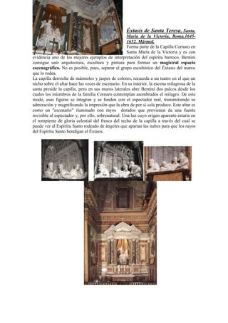 Éxtasis de Santa Teresa, Santa.
                                                     Maria de la Victoria, Roma.1645-
                                                     1652. Mármol.
                                                     Forma parte de la Capilla Cornaro en
                                                     Santa María de la Victoria y es con
evidencia uno de los mejores ejemplos de interpretación del espíritu barroco. Bernini
consigue unir arquitectura, escultura y pintura para formar un magistral espacio
escenográfico. No es posible, pues, separar el grupo escultórico del Éxtasis del marco
que lo rodea.
La capilla derroche de mármoles y jaspes de colores, recuerda a un teatro en el que un
nicho sobre el altar hace las veces de escenario. En su interior, la escena milagrosa de la
santa preside la capilla, pero en sus muros laterales abre Bernini dos palcos desde los
cuales los miembros de la familia Cornaro contemplan asombrados el milagro. De este
modo, esas figuras se integran y se funden con el espectador real, transmitiendo su
admiración y magnificando la impresión que la obra de por sí sola produce. Este altar es
como un "escenario" iluminado con rayos dorados que provienen de una fuente
invisible al espectador y, por ello, sobrenatural. Una luz cuyo origen aparente estaría en
el rompiente de gloria celestial del fresco del techo de la capilla a través del cual se
puede ver al Espíritu Santo rodeado de ángeles que apartan las nubes para que los rayos
del Espíritu Santo bendigan el Éxtasis.
 