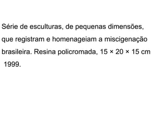 Série de esculturas, de pequenas dimensões,
que registram e homenageiam a miscigenação
brasileira. Resina policromada, 15 × 20 × 15 cm
1999.
 