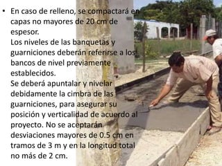 • En caso de relleno, se compactará en
  capas no mayores de 20 cm de
  espesor.
  Los niveles de las banquetas y
  guarniciones deberán referirse a los
  bancos de nivel previamente
  establecidos.
  Se deberá apuntalar y nivelar
  debidamente la cimbra de las
  guarniciones, para asegurar su
  posición y verticalidad de acuerdo al
  proyecto. No se aceptarán
  desviaciones mayores de 0.5 cm en
  tramos de 3 m y en la longitud total
  no más de 2 cm.
 