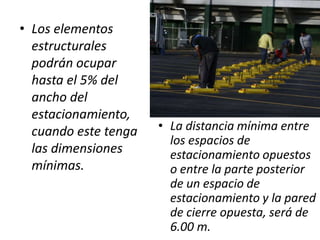 • Los elementos
  estructurales
  podrán ocupar
  hasta el 5% del
  ancho del
  estacionamiento,
  cuando este tenga   • La distancia mínima entre
                        los espacios de
  las dimensiones       estacionamiento opuestos
  mínimas.              o entre la parte posterior
                        de un espacio de
                        estacionamiento y la pared
                        de cierre opuesta, será de
                        6.00 m.
 