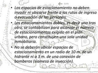 • Los espacios de estacionamiento no deben
  invadir ni ubicarse frente a las rutas de ingreso
  o evacuación de las personas.
• Los estacionamientos dobles, es decir uno tras
  otro, se contabilizan para alcanzar el número
  de estacionamientos exigido en el plan
  urbano, pero constituyen una sola unidad
  inmobiliaria.
• No se deberán ubicar espacios de
  estacionamiento en un radio de 10 m. de un
  hidrante ni a 3 m. de una conexión de
  bomberos (siamesa de inyección).
 