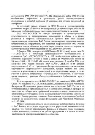 2
деятельности ЗАО «АРГУС-СПЕКТР». На официальном сайте ФАС России
опубликовано обращение к участникам рынка противопожарного
оборудования с просьбой сообщить об известных им случаях нарушений на
этом рынке.
За истекший период времени от ФАС России и территориальных
управлений в адрес общества и его контрагентов (дилеров) поступило более 60
запросов с требованием предоставить различные документы и сведения.
ЗАО «АРГУС-СПЕКТР» трижды привлечено к административной
ответственности за непредставление информации в объеме и в сроки,
указанные в запросах антимонопольных органов. При этом каждое
территориальное управление ФАС России самостоятельно определяет полноту
предоставляемой информации, что позволяет подразделениям ФАС России
признавать ответы общества неудовлетворительными, налагать штрафы за
административные правонарушения (от 300 до 500 тыс. рублей).
В феврале 2014 года приказом ФАС России No 45/14 возбуждено дело No
1-11-26/00-22-14 о нарушении антимонопольного законодательства в
отношении ЗАО «АРГУС-СПЕКТР» и 102 хозяйствующих субъектов по
признакам нарушения пункта 1 части 2 статьи 11 Федерального закона от
26 июля 2006 г. No 135-ФЗ «0 защите конкуренции». 2 октября 2014 года
Комиссия ФАС России признала ЗАО «АРГУС-СПЕКТР» и 68 дилеров
нарушившими п.1 ч.2 ст. 11 указанного Федерального закона путем заключения
запрещенного «вертикального» соглашения, которое привело или могло
привести к установлению минимальной цены перепродажи товара, а также
участия в данном запрещенном «вертикальном» соглашении. В настоящее
время указанное решение обжалуется обществом в Арбитражном суде г.
Москвы.
В то же время по делу No ВАС-7907/2013 по заявлению ЗАО «АРГУС­
СПЕКТР» решением от 24.06.2014 Высшим Арбитражным Судом Российской
Федерации Методические рекомендации по проведению ФАС России и ее
территориальными органами плановых и внеплановых выездных проверок по
контролю за соблюдением требований антимонопольного законодательства
признаны недействующими, как не имеющие юридической силы с момента их
принятия. Данное решение оставлено без изменения определением Судебной
коллегии по экономическим спорам Верховного Суда Российской Федерации
от 15.10.2014.
Общество вынуждено вести многочисленные судебные тяжбы не только
с ФАС России, но и рядом территориальных управлений антимонопольной
службы, что требует значительных финансов и времени. Такое положение
крайне негативно сказывается на работе предприятия и в целом вызывает
озабоченность предпринимательского сообщества.
 