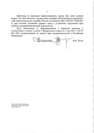 3
Принимая во внимание вышеизложенное, прошу Вас взять данный
вопрос под свой контроль, организовать проверку обоснованности решений и
действий должностных лиц ФАС России в отношении ЗАО «АРГУС-СПЕКТР»
и, при наличии оснований, принять меры к устранению нарушений прав
субъекта предпринимательской деятельности.
Буду признателен за информирование о принятом решении в
соответствии с частью 2 статьи 5 Федерального закона от 7 мая 2013 г. № 78-
ФЗ «Об уполномоченных по защите прав предпринимателей в Российской
Федерации».
Колесников Серrей Анатольевич
Новоселова Светлана Сергеевна
8 (495) 925 55 75
оо..---•.~Б.Ю. Титов
 
