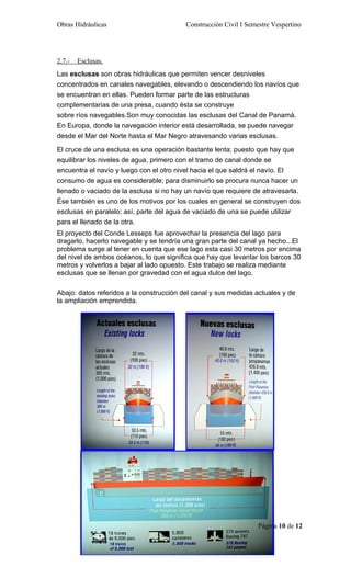 Obras Hidráulicas                         Construcción Civil I Semestre Vespertino




2.7.-   Esclusas.
Las esclusas son obras hidráulicas que permiten vencer desniveles
concentrados en canales navegables, elevando o descendiendo los navíos que
se encuentran en ellas. Pueden formar parte de las estructuras
complementarias de una presa, cuando ésta se construye
sobre ríos navegables.Son muy conocidas las esclusas del Canal de Panamá.
En Europa, donde la navegación interior está desarrollada, se puede navegar
desde el Mar del Norte hasta el Mar Negro atravesando varias esclusas.

El cruce de una esclusa es una operación bastante lenta; puesto que hay que
equilibrar los niveles de agua, primero con el tramo de canal donde se
encuentra el navío y luego con el otro nivel hacia el que saldrá el navío. El
consumo de agua es considerable; para disminuirlo se procura nunca hacer un
llenado o vaciado de la esclusa si no hay un navío que requiere de atravesarla.
Ése también es uno de los motivos por los cuales en general se construyen dos
esclusas en paralelo; así, parte del agua de vaciado de una se puede utilizar
para el llenado de la otra.
El proyecto del Conde Lesseps fue aprovechar la presencia del lago para
dragarlo, hacerlo navegable y se tendría una gran parte del canal ya hecho...El
problema surge al tener en cuenta que ese lago esta casi 30 metros por encima
del nivel de ambos océanos, lo que significa que hay que levantar los barcos 30
metros y volverlos a bajar al lado opuesto. Este trabajo se realiza mediante
esclusas que se llenan por gravedad con el agua dulce del lago.

Abajo: datos referidos a la construcción del canal y sus medidas actuales y de
la ampliación emprendida.




                                                                   Página 10 de 12
 