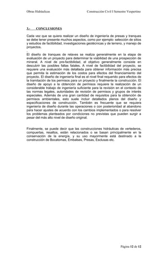 Obras Hidráulicas                          Construcción Civil I Semestre Vespertino




3.-   CONCLUSIONES

Cada vez que se quiera realizar un diseño de ingeniería de presas y tranques
se debe tener presente muchos aspectos, como por ejemplo: selección de sitios
y estudios de factibilidad, investigaciones geotécnicas y de terreno, y manejo de
proyectos.
.
El diseño de tranques de relaves se realiza generalmente en la etapa de
evaluación de un proyecto para determinar la viabilidad de una prospección de
mineral. A nivel de pre-factibilidad, el objetivo generalmente consiste en
descubrir las posibles fallas fatales. A nivel de factibilidad del proyecto, se
requiere una evaluación más detallada para obtener información más precisa
que permita la estimación de los costos para efectos del financiamiento del
proyecto. El diseño de ingeniería final es el nivel final requerido para efectos de
la tramitación de los permisos para un proyecto y finalmente la construcción. El
diseño de apoyo a la obtención de permisos requiere la realización de un
considerable trabajo de ingeniería suficiente para la revisión en el contexto de
las normas legales, autoridades de revisión de permisos y grupos de interés
especiales. Además de una gran cantidad de requisitos para la obtención de
permisos ambientales, esto suele incluir detallados planos del diseño y
especificaciones de construcción. También es frecuente que se requiera
ingeniería de diseño durante las operaciones o con posterioridad al abandono
para hacer ajustes de acuerdo con los cambios implementados o para resolver
los problemas planteados por condiciones no previstas que pueden surgir a
pesar del más alto nivel de diseño original.


Finalmente, se puede decir que las construcciones hidráulicas de vertederos,
compuertas, resaltos, están relacionados o se basan principalmente en la
conservación de la energía, y su uso mayormente está destinado a la
construcción de Bocatomas, Embalses, Presas, Esclusas etc.




                                                                    Página 12 de 12
 
