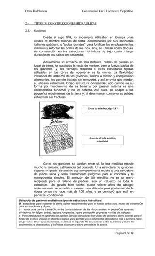 Obras Hidráulicas                                   Construcción Civil I Semestre Vespertino



     2.-     TIPOS DE CONSTRUCCIONES HIDRAULICAS

     2.1.-   Gaviones.

                     Desde el siglo XVI, los ingenieros utilizaban en Europa unas
             cestas de mimbre rellenas de tierra -denominadas por sus inventores
             italianos gabbioni, o "jaulas grandes" para fortificar los emplazamientos
             militares y reforzar las orillas de los ríos. Hoy, se utilizan como bloques
             de construcción en las estructuras hidráulicas de bajo costo y larga
             duración en los países en desarrollo.

                     Actualmente un armazón de tela metálica, relleno de piedras en
             lugar de tierra, ha sustituido la cesta de mimbre, pero la fuerza básica de
             los gaviones -y sus ventajas respecto a otras estructuras rígidas
             utilizadas en las obras de ingeniería- es la misma. La flexibilidad
             intrínseca del armazón de los gaviones, sujetos a tensión y comprensión
             alternantes, les permite trabajar sin romperse, y así se evita que pierdan
             su eficacia estructural. Como estructura deformable, todo cambio en su
             forma por hundimiento de su base o por presión interna es una
             característica funcional y no un defecto. Así pues, se adapta a los
             pequeños movimientos de la tierra y, al deformarse, conserva su solidez
             estructural sin fracturas.


                                                              Cestas de mimbres, sigo XVI




                                                               Armazón de tela metálica,
                                                                     actualidad.




                    Como los gaviones se sujetan entre sí, la tela metálica resiste
             mucho la tensión, a diferencia del concreto. Una estructura de gaviones
             soporta un grado de tensión que comprometería mucho a una estructura
             de piedra seca y sería francamente peligrosa para el concreto y la
             mampostería simples. El armazón de tela metálica no es un mero
             recipiente para el relleno de piedras, sino un refuerzo de toda la
             estructura. Un gavión bien hecho puede tolerar años de castigo:
             recientemente se sometió a examen uno utilizado para protección de la
             ribera de un río hace más de 100 años, y se concluyó que está en
             perfectas condiciones.
Utilización de gaviones en distintos tipos de estructuras hidráulicas:
U estructuras para contener la tierra, como recubrimientos para el fondo de los ríos, muros de contención
para excavaciones y diques;
p estructuras contra la erosión, en los bordes del mar, de los ríos y canales, en pequeñas represas,
aliviaderos (en Níger, arriba), azudes, rompeolas, y para protección de presas y orillas de los lagos.
a Para estructuras más grandes se pueden fabricar estructuras hidráulicas de gaviones, como soleras para el
fondo de los ríos, incluso en distintas etapas, para permitir a los sedimentos depositarse tras la primera hilera
de gaviones. Una vez consolidados, se coloca la segunda fila de gaviones sobre la primera y sobre los
sedimentos ya depositados, y así hasta alcanzar la altura prevista de la solera.


                                                                                        Página 5 de 12
 