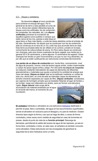Obras Hidráulicas                          Construcción Civil I Semestre Vespertino




2.2.- Diques y vertederos.

       Se denomina dique al muro construido
para contener el empuje del agua. Por lo
general es de tierra y esta paralelo al curso de
un río. Ahora bien existen diferentes tipos de
diques como los artificiales, los de contención,
los rompeolas, los naturales, etc. Los diques
artificiales previenen la inundación de
aquellos lugares como pueblos o campos que
están cerca de los ríos, gracias a este dique el
agua tiene un flujo más rápido, y cuida las áreas aledañas contra el embate de
las olas. Generalmente, los diques que se construyen son los de contención,
este se construye en la vera de un río y solo hay que acumular tierra en este.
Esta tierra acumulada debe de ser afilado en la cumbre y amplio en la base,
comúnmente de coloca bolsas de arena. En Perú estos diques se construían
con champas, esto eran trozos cuadrados de tierra vegetal, que media por lo
general 30 X 30 centímetros, y tenía algunos 15 centímetros de espesor. Estas
champas han tenido un gran inconveniente y es que no son muy eficientes, es
por ello que se están sustituyendo por estructuras construidas técnicamente.

Las partes de un dique de contención son: borde libre, coronamiento, nivel
de agua de proyecto, corona, nivel de terreno aguas arriba, núcleo impermeable
y cuerpo de apoyo aguas arriba y abajo. Por otra parte los diques de rompeolas
se instauran mediante intercalación de capas de elementos de diferentes
granulometrías y materiales que ayuda a comprimir la cantidad de energía que
viene del oleaje. Diques en talud: este se ha edificado mediante un núcleo de
todo uno, ahora bien, en cima de este se intercalan capas de elementos de
tamaño creciente separados por capas de filtro. Diques verticales: constituidos
por cajones de hormigón armado que se trasladan flotando al lugar de fondeo y
se hunden, luego son rellenados con áridos, para así formar una estructura
rígida. Dique natural: este surge del la
acumulación de material arrastrado por el agua
en el borde del mismo, el momento de una
inundación.




El vertedero hidráulico o aliviadero es una estructura hidráulica destinada a
permitir el pase, libre o controlado, del agua en los escurrimientos superficiales;
siendo el aliviadero en exclusiva para el desagüe y no para la medición. Existen
diversos tipos según la forma y uso que se haga de ellos, a veces de forma
controlada y otras veces como medida de seguridad en caso de tormentas en
presas. desde el punto de vista de su función principal: Descarga de
demasías, permitiendo la salida del exceso de agua de las represas, ya sea en
forma libre. controlada o mixta, en este caso, el vertedero es también conocido
como aliviadero. Estas estructuras son las encargadas de garantizar la
seguridad de la obra hidráulica como un todo.




                                                                     Página 6 de 12
 