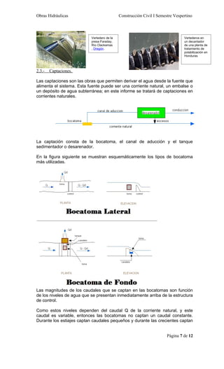 Obras Hidráulicas                            Construcción Civil I Semestre Vespertino



                           Vertedero de la                                      Vertederos en
                           presa Faraday,                                       un decantador
                           Río Clackamas                                        de una planta de
                           , Oregón.                                            tratamiento de
                                                                                potabilización en
                                                                                Honduras



2.3.-   Captaciones.

Las captaciones son las obras que permiten derivar el agua desde la fuente que
alimenta el sistema. Esta fuente puede ser una corriente natural, un embalse o
un depósito de agua subterránea; en este informe se tratará de captaciones en
corrientes naturales.




La captación consta de la bocatoma, el canal de aducción y el tanque
sedimentador o desarenador.

En la figura siguiente se muestran esquemáticamente los tipos de bocatoma
más utilizadas.




Las magnitudes de los caudales que se captan en las bocatomas son función
de los niveles de agua que se presentan inmediatamente arriba de la estructura
de control.

Como estos niveles dependen del caudal Q de la corriente natural, y este
caudal es variable, entonces las bocatomas no captan un caudal constante.
Durante los estiajes captan caudales pequeños y durante las crecientes captan


                                                                       Página 7 de 12
 