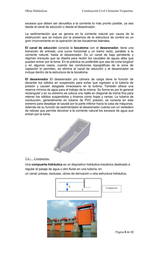 Obras Hidráulicas                         Construcción Civil I Semestre Vespertino



excesos que deben ser devueltos a la corriente lo más pronto posible, ya sea
desde el canal de aducción o desde el desarenador.

La sedimentación que se genera en la corriente natural por causa de la
obstrucción que se induce por la presencia de la estructura de control es un
gran inconveniente en la operación de las bocatomas laterales.

El canal de aducción conecta la bocatoma con el desarenador; tiene una
transición de entrada, una curva horizontal y un tramo recto, paralelo a la
corriente natural, hasta el desarenador. Es un canal de baja pendiente y
régimen tranquilo que se diseña para recibir los caudales de aguas altas que
pueden entrar por la toma. En la práctica es preferible que sea de corta longitud
y en algunos casos, cuando las condiciones topográficas de la zona de
captación lo permiten, se elimina el canal de aducción y el desarenador se
incluye dentro de la estructura de la bocatoma.

El desarenador El desarenador y/o cámara de carga tiene la función de
decantar los sólidos en suspensión para evitar que ingresen a la tubería de
presión y causen desgaste innecesario en la turbina. También ofrece una
reserva mínima de agua para el trabajo de la misma. Su forma es por lo general
rectangular y en su extremo se coloca una rejilla en diagonal de trama fina para
retener los sólidos suspendidos y livianos como hojas y ramas. La tubería de
conducción, generalmente en tubería de PVC presión, se conecta en este
extremo para desalojar el caudal por la parte inferior hacia la casa de máquinas.
Además de su función de sedimentador el desarenador cuenta con un vertedero
de rebose que permite devolver a la corriente natural los excesos de agua que
entran por la toma.




2.4.-   Compuertas.
Una compuerta hidráulica es un dispositivo hidráulico-mecánico destinado a
regular el pasaje de agua u otro fluido en una tubería, en
un canal, presas, esclusas, obras de derivación u otra estructura hidráulica.



                                                            Compuerta




                                                                    Página 8 de 12
 