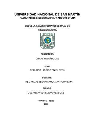 UNIVERSIDAD NACIONAL DE SAN MARTÍN
FACULTAD DE INGENIERÍA CIVIL Y ARQUITECTURA
ESCUELA ACADEMICO PROFESIONAL DE
INGENIERIA CIVIL
ASIGNATURA:
OBRAS HIDRÁULICAS
TEMA:
RECURSO HÍDRICO EN EL PERÚ
DOCENTE:
Ing. CARLOS SEGUNDO HUAMAN TORREJON
ALUMNO:
OSCAR XAVIERJIMENO VENEGAS
TARAPOTO – PERÚ
2016
 