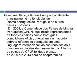 Como resultado, a língua é um pouco diferente,
principalmente na fonologia, do
idioma português de Portugal e de outros
países lusófonos.
Em 2008, a Comunidade dos Países de Língua
Portuguesa(CPLP), que incluía representantes
de todos os países com o Português
como idioma oficial, chegaram a um acordo
sobre a reforma do português em uma
linguagem internacional, ao contrário dos dois
divergentes dialetos da mesma língua. A todos
os países da CPLP foi dado o prazo
de 2009 até 2014 para se adaptarem as
 