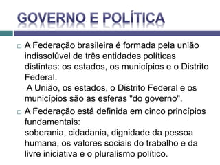  A Federação brasileira é formada pela união
indissolúvel de três entidades políticas
distintas: os estados, os municípios e o Distrito
Federal.
A União, os estados, o Distrito Federal e os
municípios são as esferas "do governo".
 A Federação está definida em cinco princípios
fundamentais:
soberania, cidadania, dignidade da pessoa
humana, os valores sociais do trabalho e da
livre iniciativa e o pluralismo político.
 