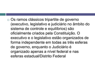  Os ramos clássicos tripartite de governo
(executivo, legislativo e judiciário no âmbito do
sistema de controle e equilíbrios) são
oficialmente criados pela Constituição. O
executivo e o legislativo estão organizados de
forma independente em todas as três esferas
de governo, enquanto o Judiciário é
organizado apenas a nível federal e nas
esferas estadual/Distrito Federal
 