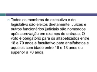  Todos os membros do executivo e do
legislativo são eleitos diretamente. Juízes e
outros funcionários judiciais são nomeados
após aprovação em exames de entrada. O
voto é obrigatório para os alfabetizados entre
18 e 70 anos e facultativo para analfabetos e
aqueles com idade entre 16 e 18 anos ou
superior a 70 anos
 