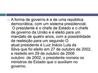  A forma de governo é a de uma república
democrática, com um sistema presidencial.
O presidente é o chefe de Estado e o chefe
de governo da União e é eleito para um
mandato de quatro anos, com a possibilidade
de reeleição para um segundo O
atual presidente é Luiz Inácio Lula da
Silva que foi eleito em 27 de outubro de 2002,
e reeleito em 29 de outubro de 2006
outubro de 2002, o presidente nomeia os
ministros de Estado que o auxiliam no
governo.
 
